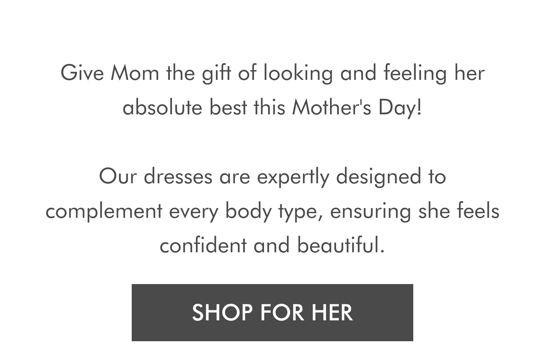 Give Mom the gift of looking and feeling her absolute best this Mother's Day!   Our dresses are expertly designed to complement every body type, ensuring she feels confident and beautiful. SHOP FOR HER