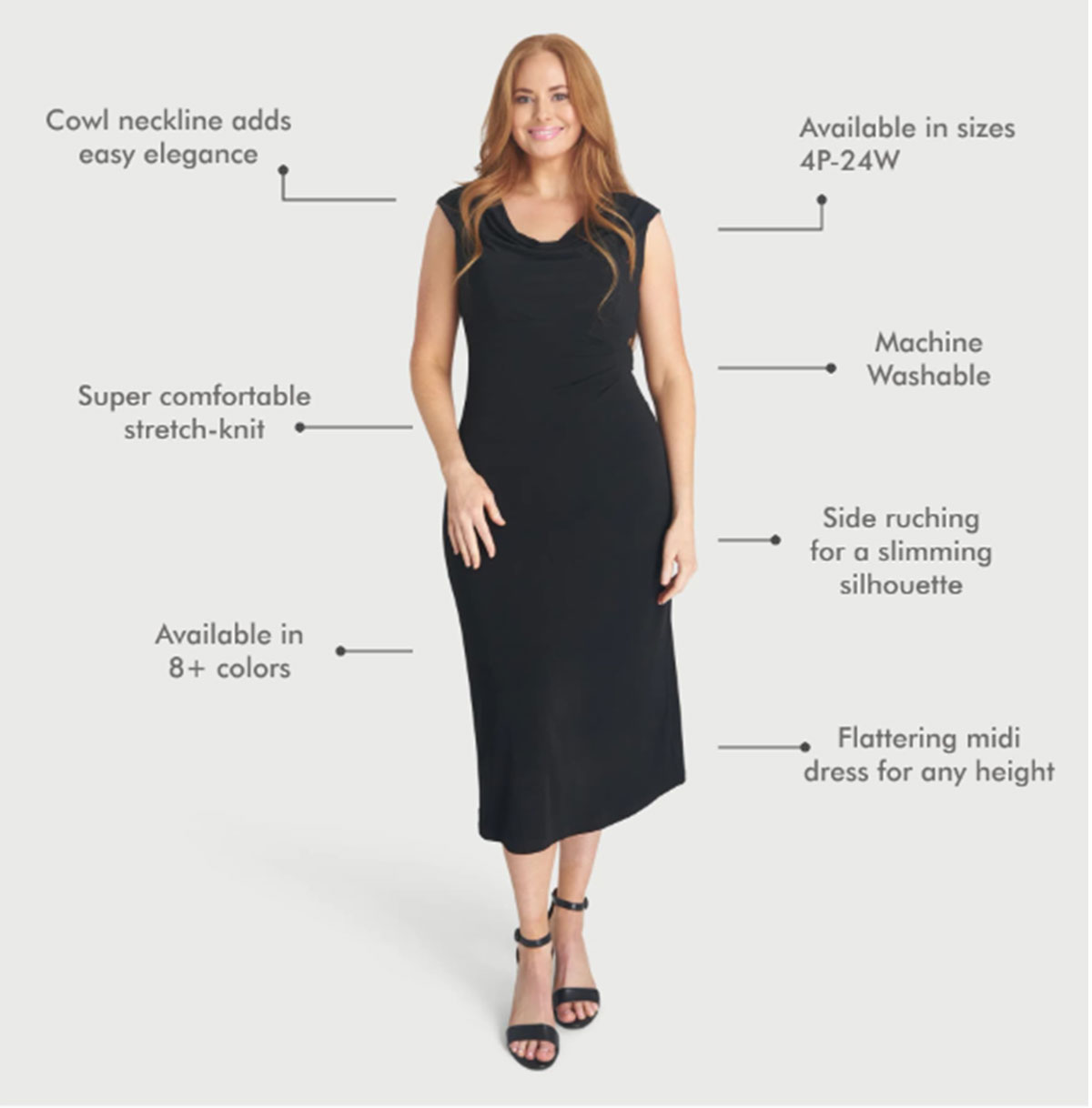 •Cowl neckline adds easy elegance •Super comfortable stretch-knit •Available in 8+ colors •Available in sizes 4P-24W •Machine washable •Side ruching for a slimming silhouette •Flattering midi dress for any height