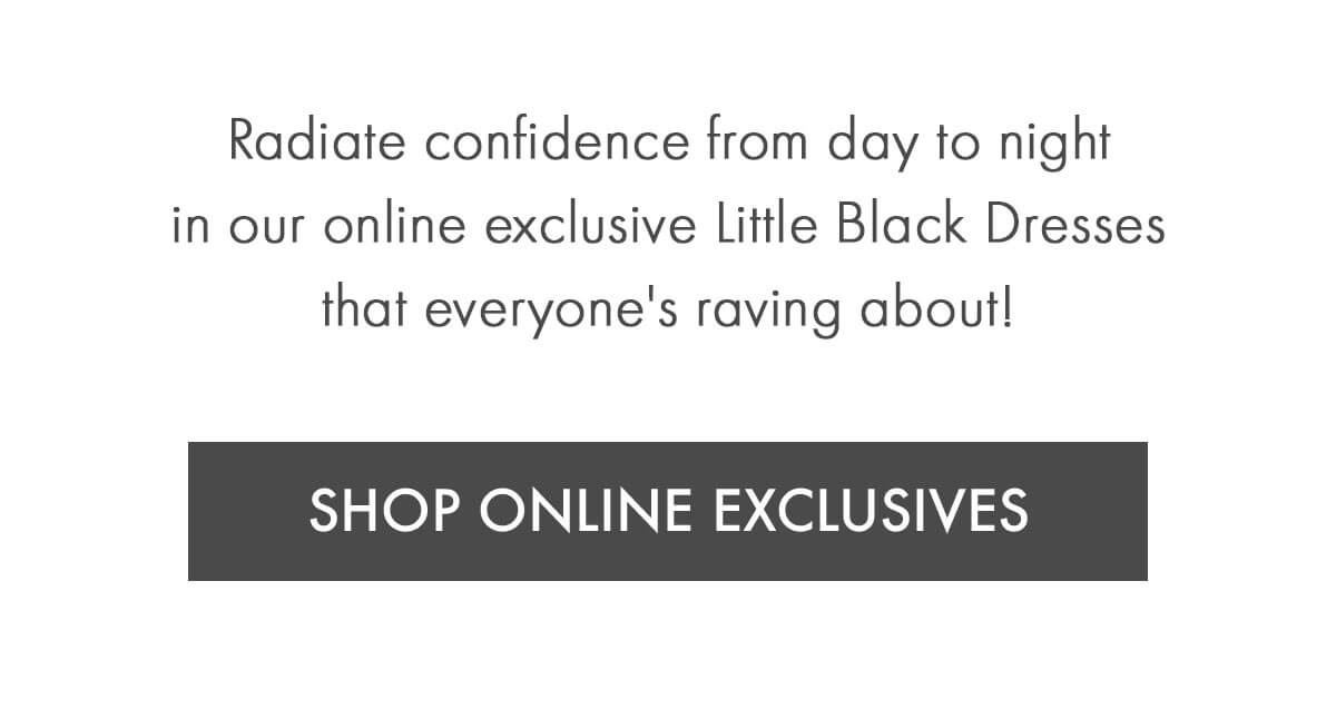 Radiate confidence from day to night in our online exclusive Little Black Dresses that everyone's raving about! SHOP ONLINE EXCLUSIVES