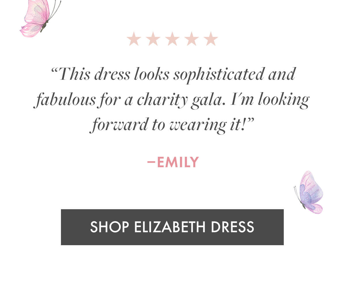 "This dress looks sophisticated and fabulous for a charity gala. I'm looking forward to wearing it!" –Emily SHOP ELIZABETH DRESS
