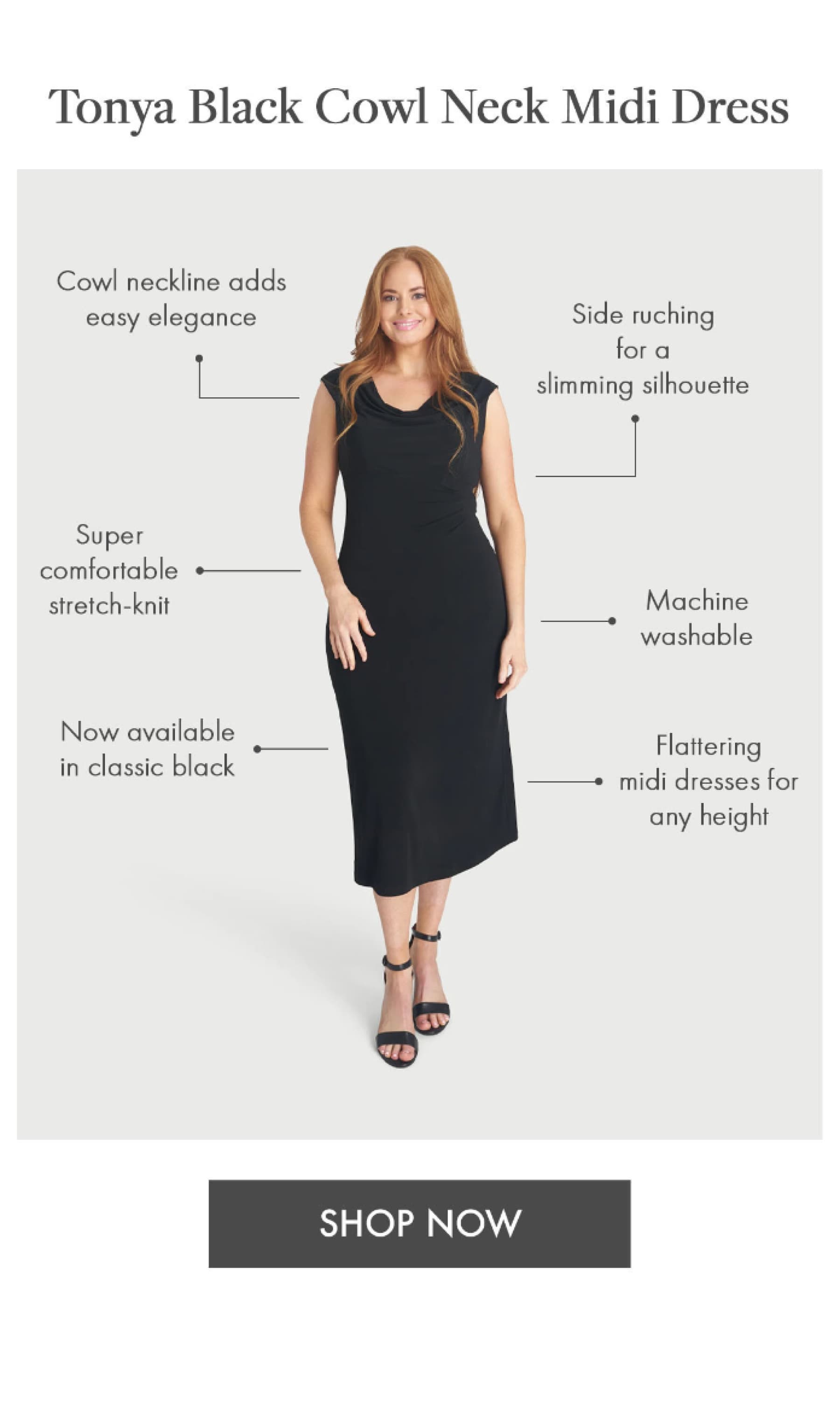 Tonya Black Cowl Neck Midi Dress Side ruching for a slimming silhouette Flattering midi dresses for any height Cowl neckline adds easy elegance Machine washable Super comfortable stretch-knit Now available in classic black SHOP NOW