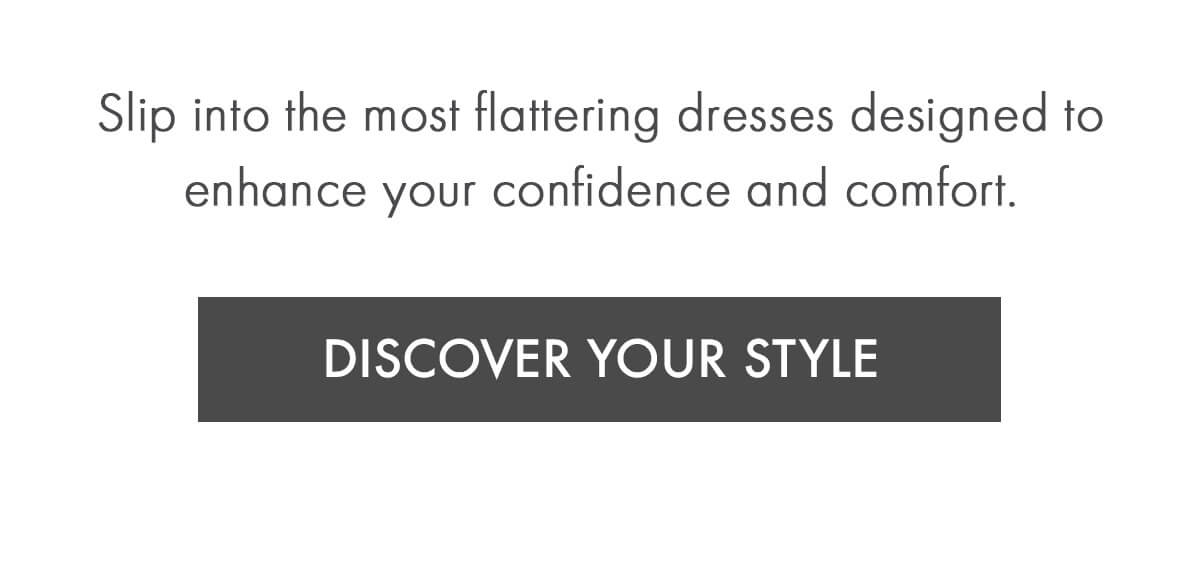 Slip into the most flattering dresses designed to enhance your confidence and comfort. DISCOVER YOUR STYLE