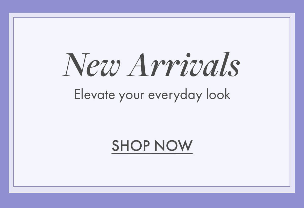 New Arrivals Elevate your everyday look SHOP NOW