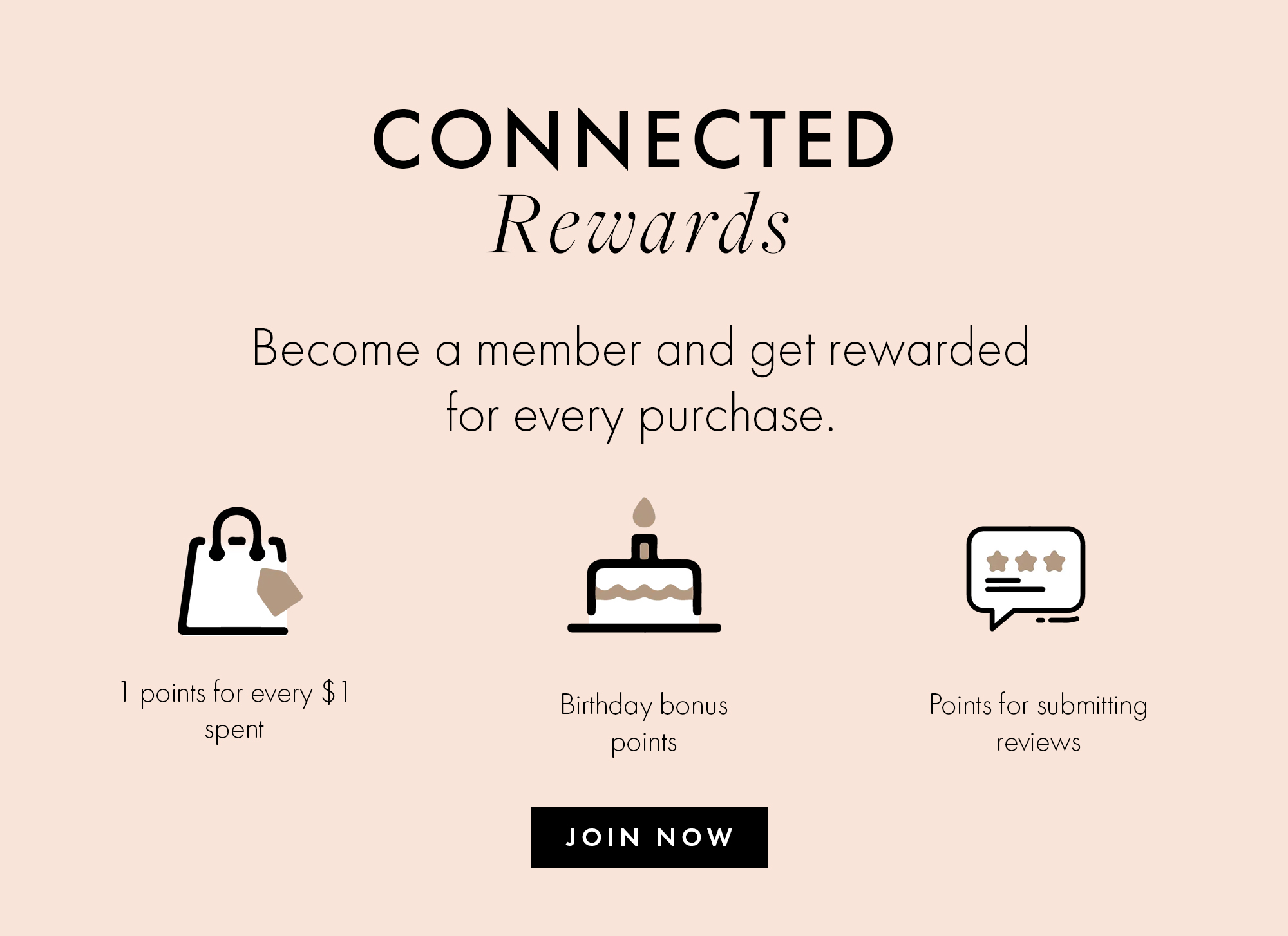 Connected Rewards Become a member and get rewarded for every purchase. 1 point for every $1 spent. Birthday bonus points. Points for submitting reviews. Join now