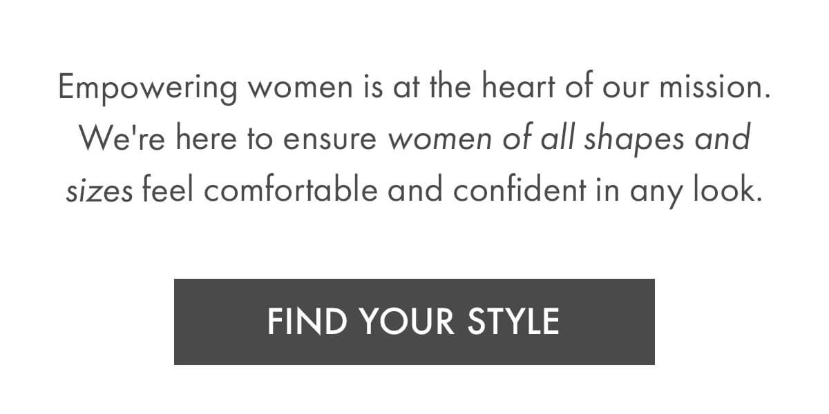 Empowering women is at the heart of our mission. We're here to ensure women of all shapes and sizes feel comfortable and confident in any look. FIND YOUR STYLE