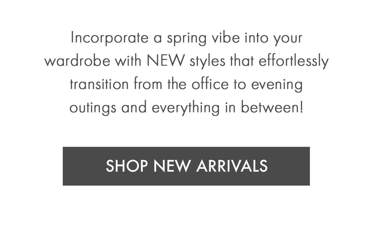 Incorporate a spring vibe into your wardrobe with NEW styles that effortlessly transition from the office to evening outings and everything in between! SHOP NEW ARRIVALS