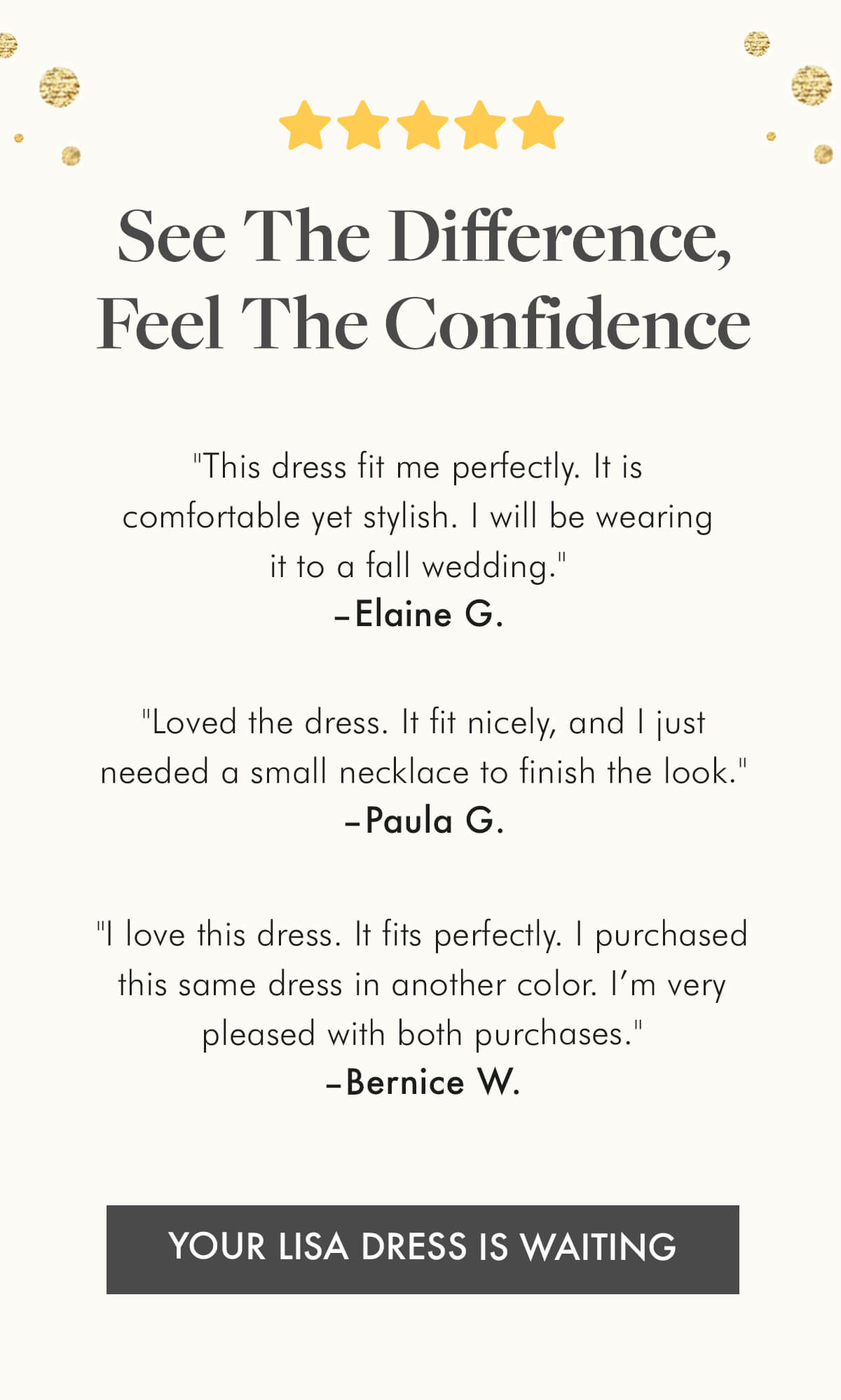 ⭐️⭐️⭐️⭐️⭐️ See the Difference, Feel the Confidence.  "This dress fit me perfectly. It is comfortable yet stylish. I will be wearing it to a fall wedding." –Elaine G.  "Loved the dress. It fit nicely, and I just needed a small necklace to finish the look." –Paula G.  "I love this dress. It fits perfectly. I purchased this same dress in another color. I'm very pleased with both purchases." –Bernice W. YOUR LISA DRESS IS WAITING