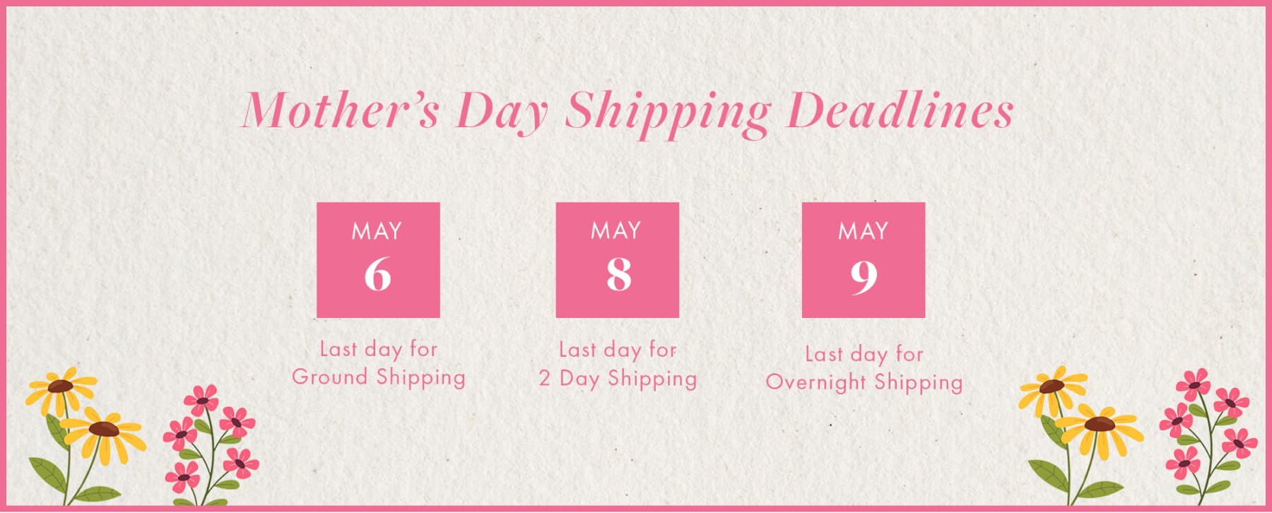 Mother's Day Shipping Deadlines May  6 Last day for Ground Shipping MAY 8 Last day for 2 Day Shipping May 9. Last day for Overnight Shipping