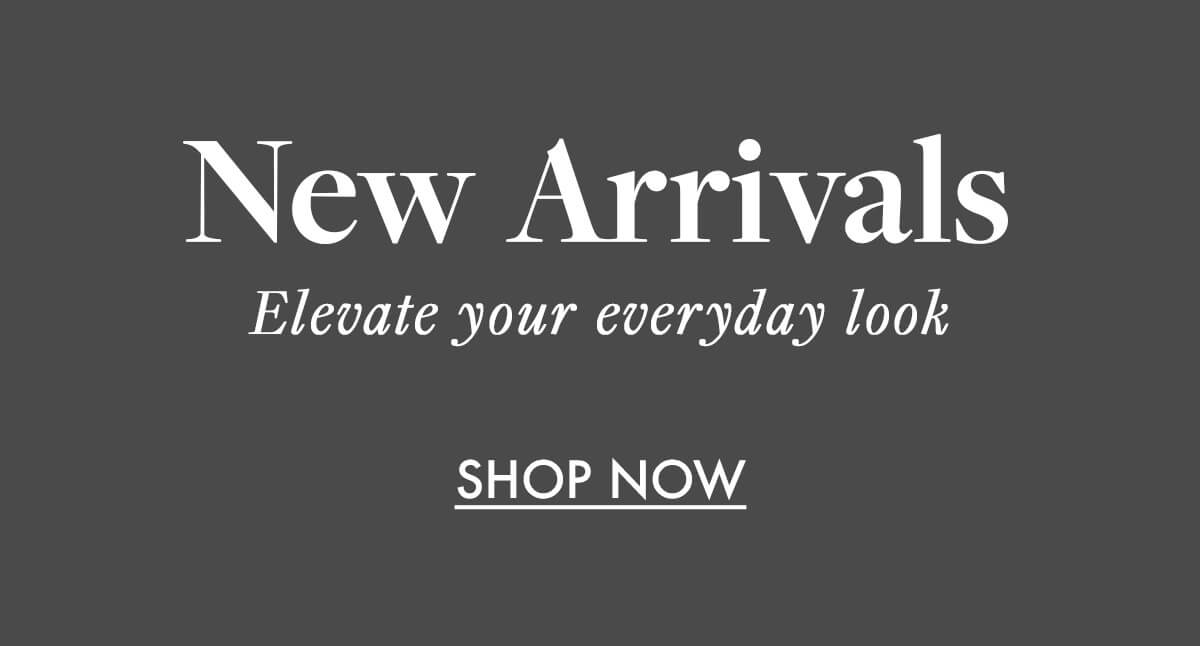 New Arrivals Elevate your everyday look SHOP NOW