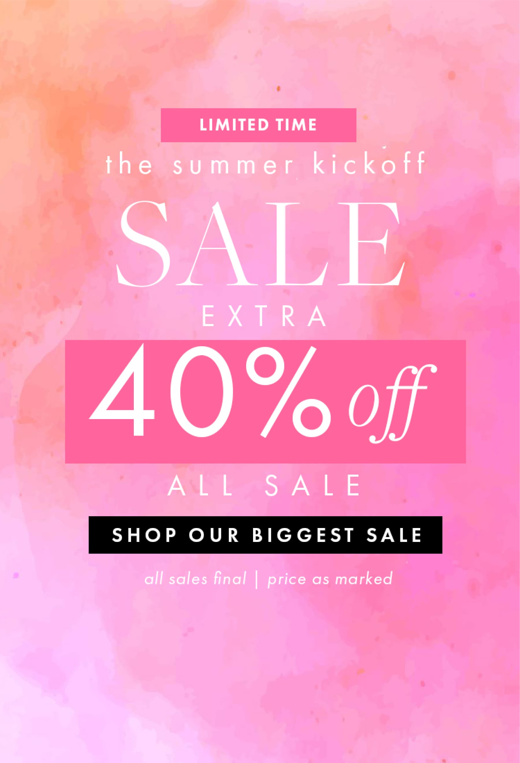LIMITED TIME the summer kickoff SALE EXTRA 40% off ALL SALE. SHOP OUR BIGGEST SALE all sales final | price as marked