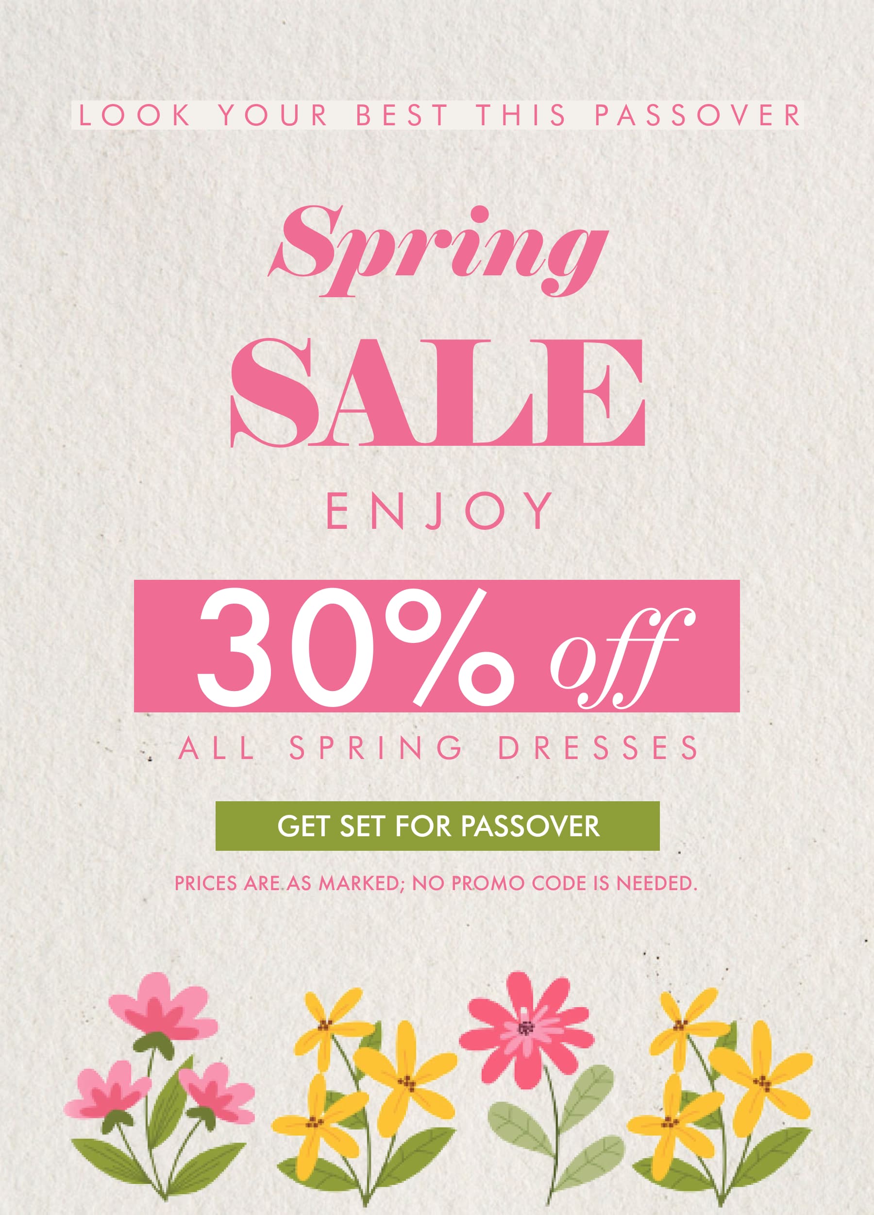 LOOK YOUR BEST THIS PASSOVER Spring SALE ENJOY 30% off ALL SPRING DRESSES. GET SET FOR PASSOVER. Prices are as marked; no promo code is needed.