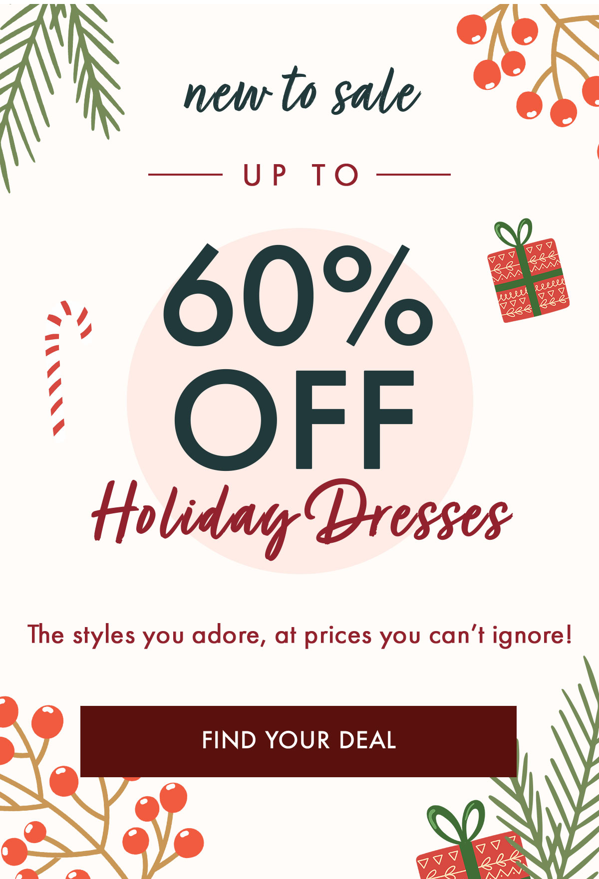 new to sale — UP TO — 60% OFF  Holiday Dresses  The styles you adore, at prices you can't ignore! FIND YOUR DEAL