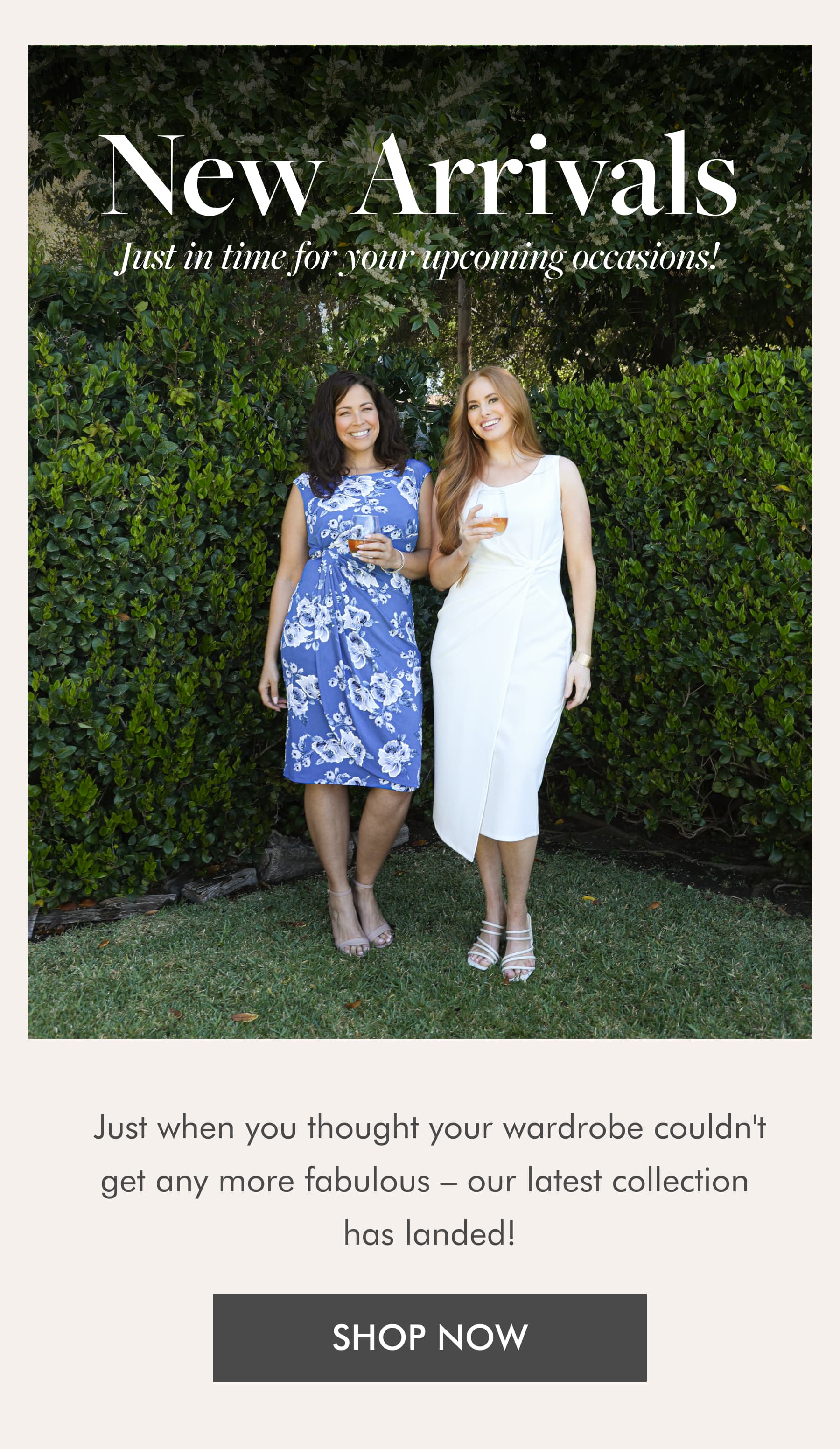 NEW ARRIVALS Just in time for your upcoming occasions! Just when you thought your wardrobe couldn't get any more fabulous – our latest collection has landed! SHOP NOW