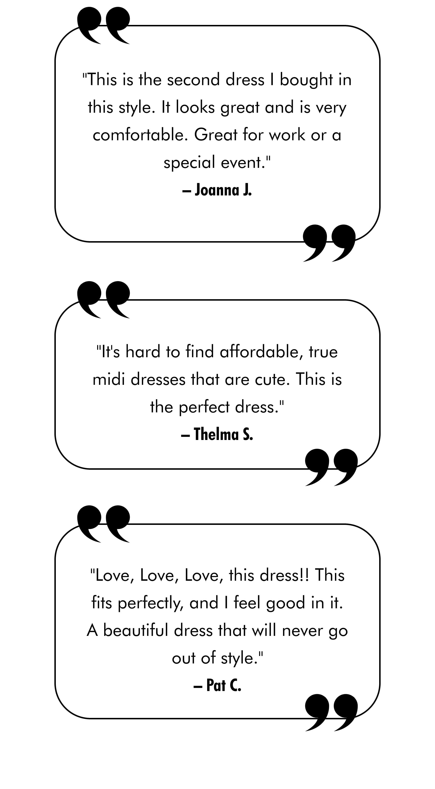 "This is the second dress I bought in this style. It looks great and is very comfortable. Great for work or a special event." –Joanna J.  "It's hard to find affordable, true midi dresses that are cute. This is the perfect dress." –Thelma S.  "Love, Love, Love, this dress!! This fits perfectly, and I feel good in it. A beautiful dress that will never go out of style." –Pat C.