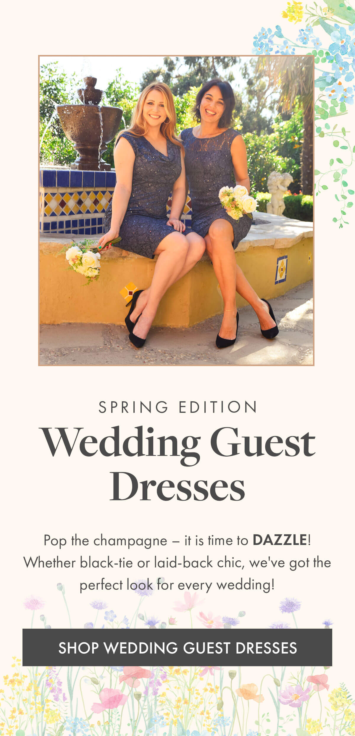 SPRING EDITION Wedding Guest Dresses Pop the champagne – it is time to DAZZLE! Whether black-tie or laid-back chic, we've got the perfect look for every wedding! SHOP WEDDING GUEST DRESSES