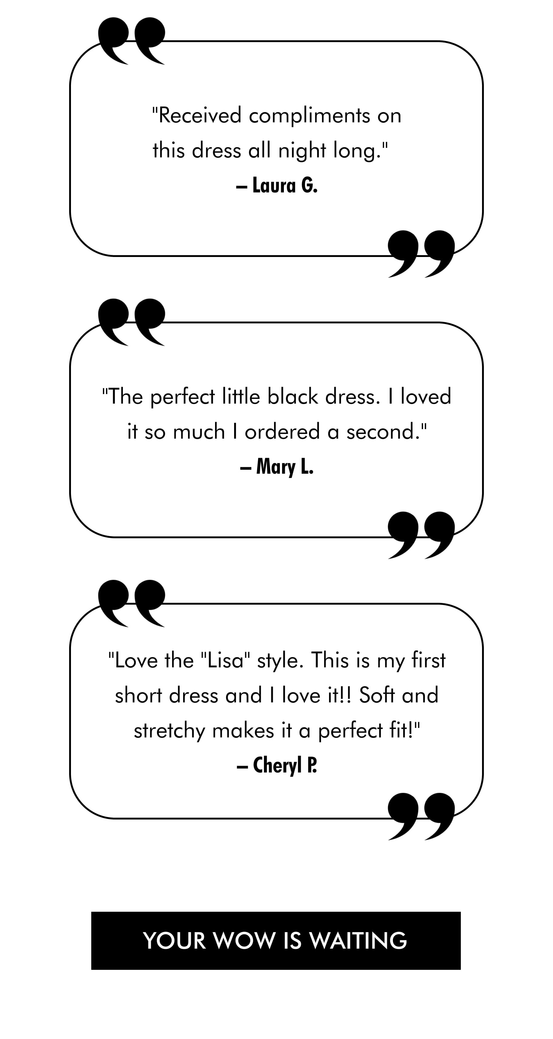 "Received compliments on this dress all night long."  –Laura G.  "The perfect little black dress. I loved it so much I ordered a second." –Mary L.  "Love the "Lisa" style. This is my first short dress and I love it!! Soft and stretchy makes it a perfect fit!"  –Cheryl P. YOUR WOW IS WAITING