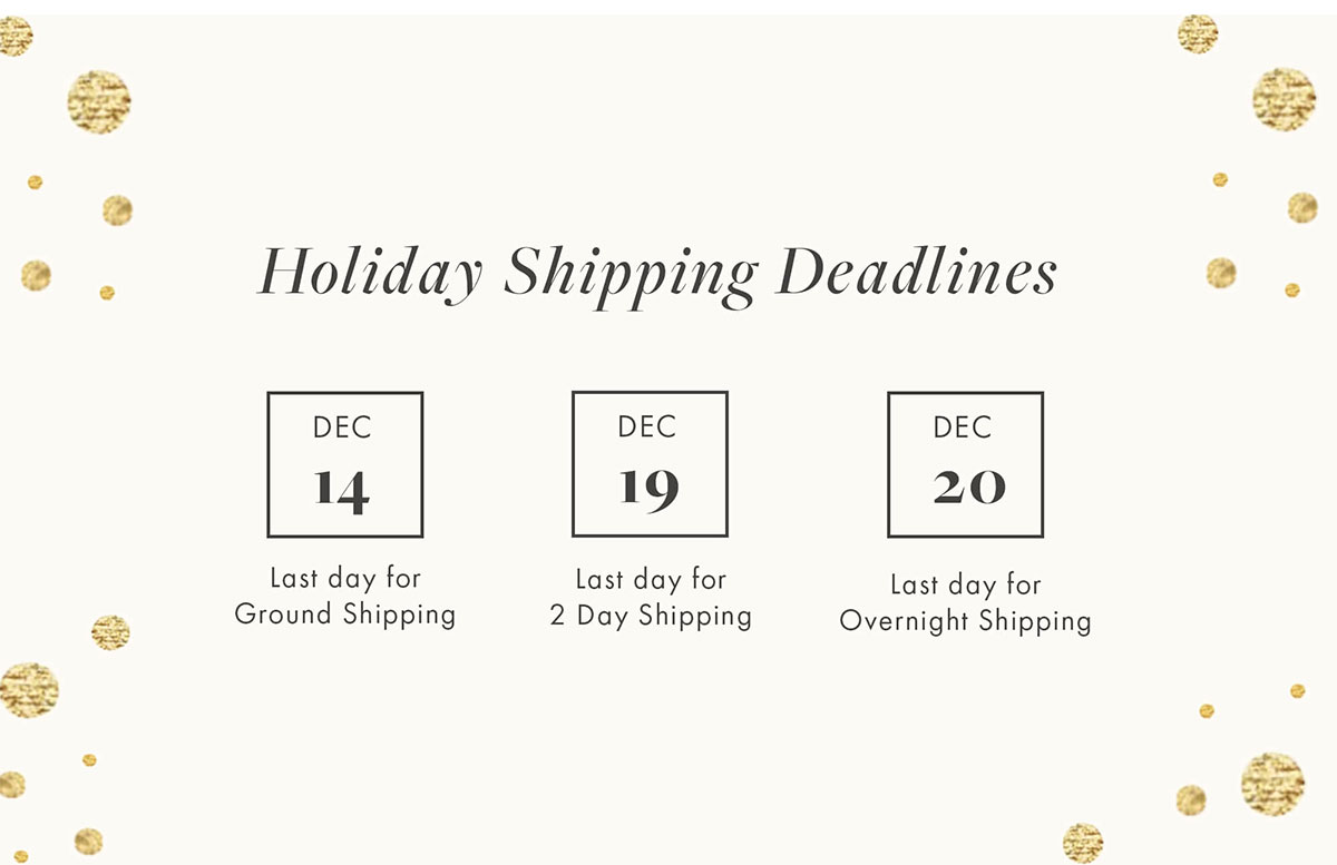 Holiday Shipping Deadlines Dec 14 Last day for Ground Shipping Dec 19 Last day for 2-Day Shipping Dec 20 Last day for Overnight Shipping