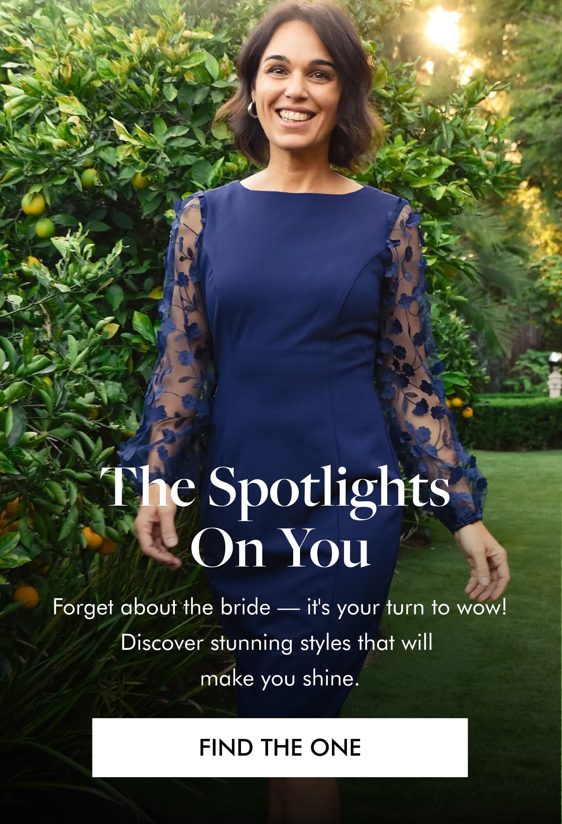 The Spotlights on You  Forget about the bride — it's your turn to wow! Discover stunning styles that will make you shine. FIND THE ONE 