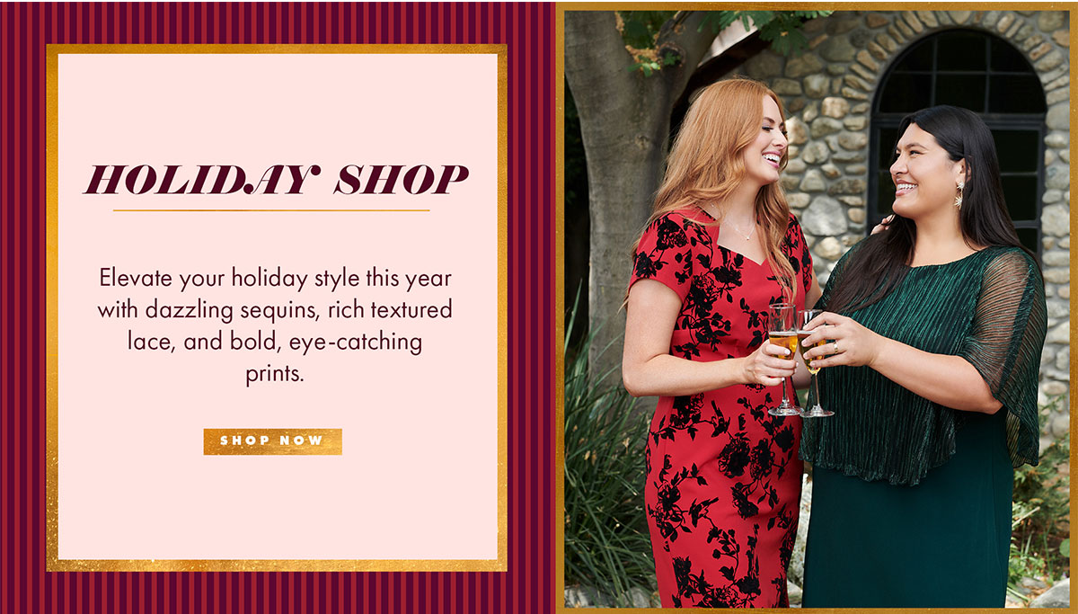 HOLIDAY SHOP Elevate your holiday style this year with dazzling sequins, rich textured lace, and bold, eye-catching prints. SHOP NOW