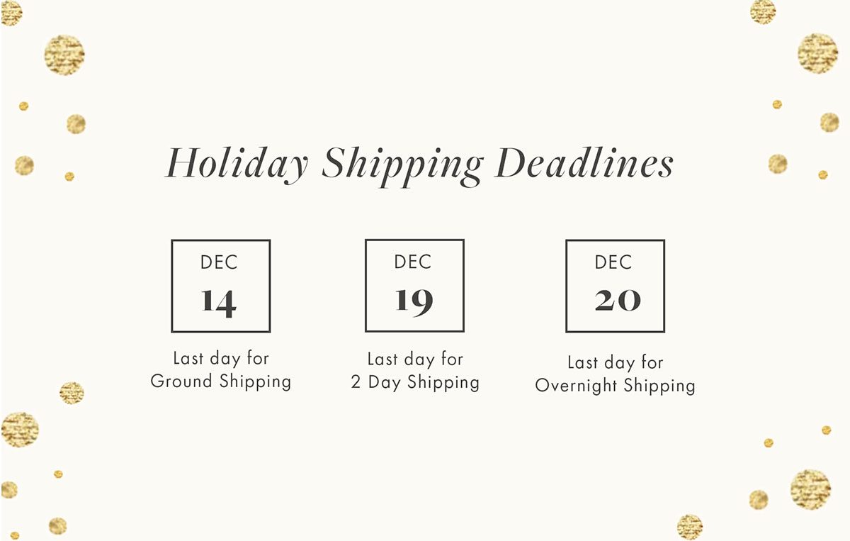 Holiday Shipping Deadlines  Dec 14 Last day for Ground Shipping  Dec 19 Last day for 2-Day Shipping  Dec 20 Last day for Overnight Shipping