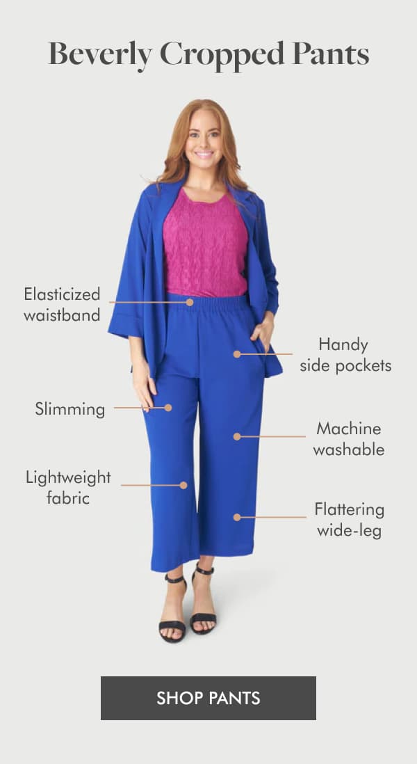 Beverly Cropped Pants  >>use arrows (like the reference email) to show these points on the image of the pants <<  Elasticized waistband Handy side pockets Lightweight fabric Flattering wide-leg Machine washable Slimming SHOP PANTS