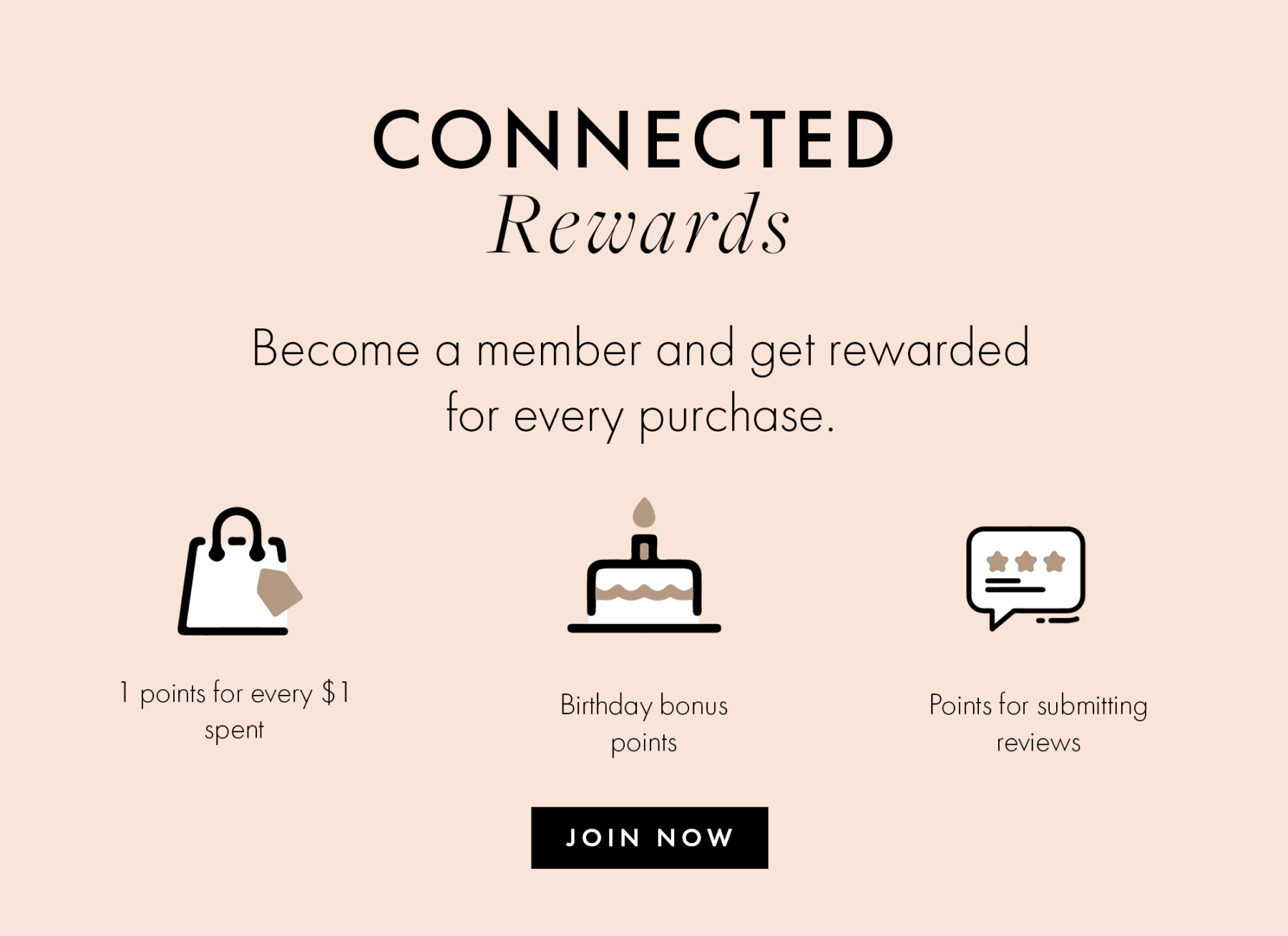CONNECTED Rewards Become a member and get rewarded for every purchase. 1 points for every $1 spent Birthday bonus points Points for submitting reviews JOIN NOW