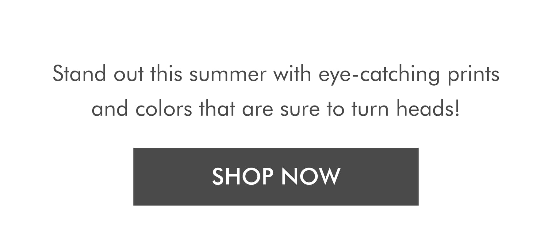 Stand out this summer with eye-catching prints and colors that are sure to turn heads! SHOP NOW