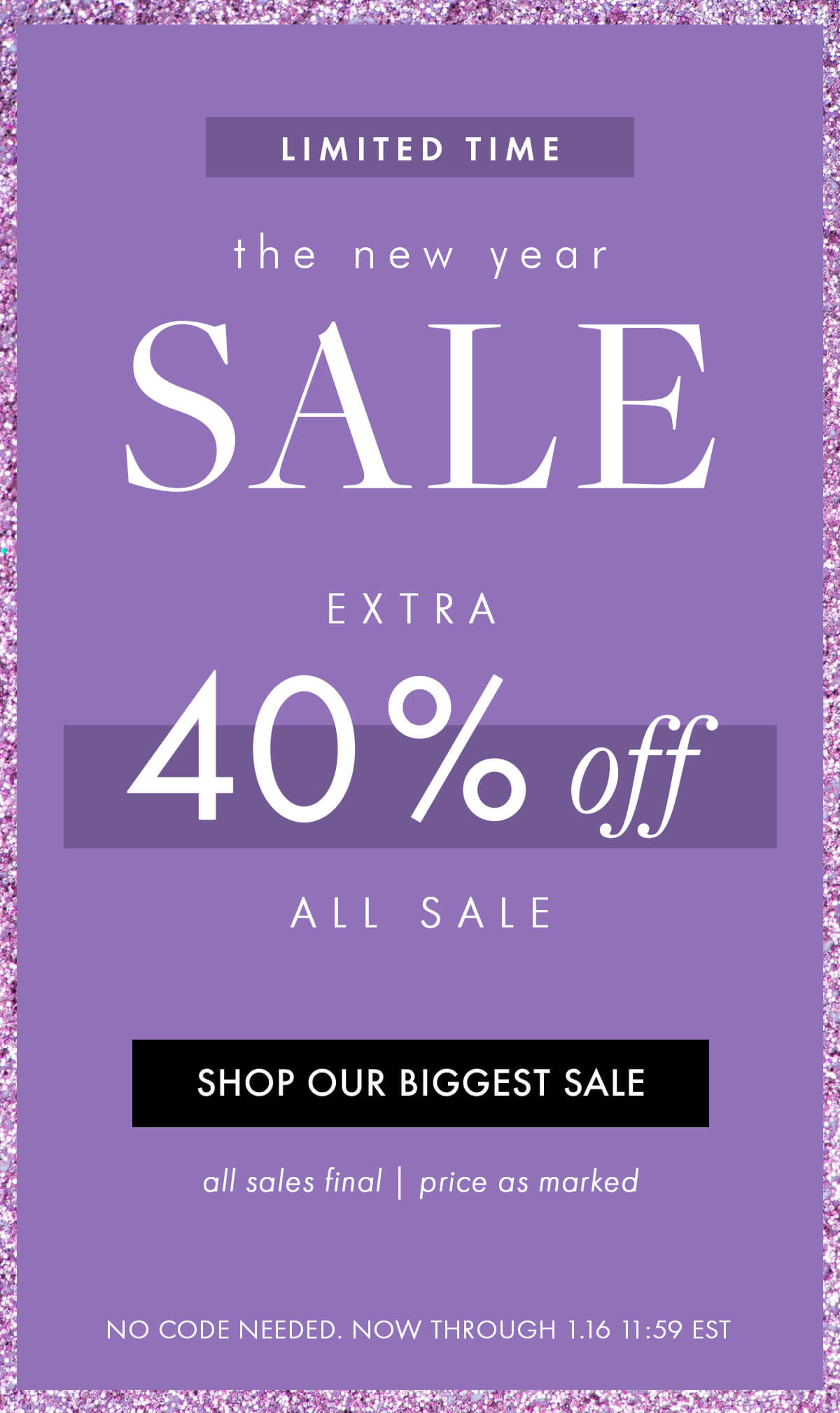 LIMITED TIME  the new year SALE EXTRA 40% OFF ALL SALE SHOP OUR BIGGEST SALE all sales final | price as marked  NO CODE NEEDED. NOW THROUGH 1.16 11:59 EST