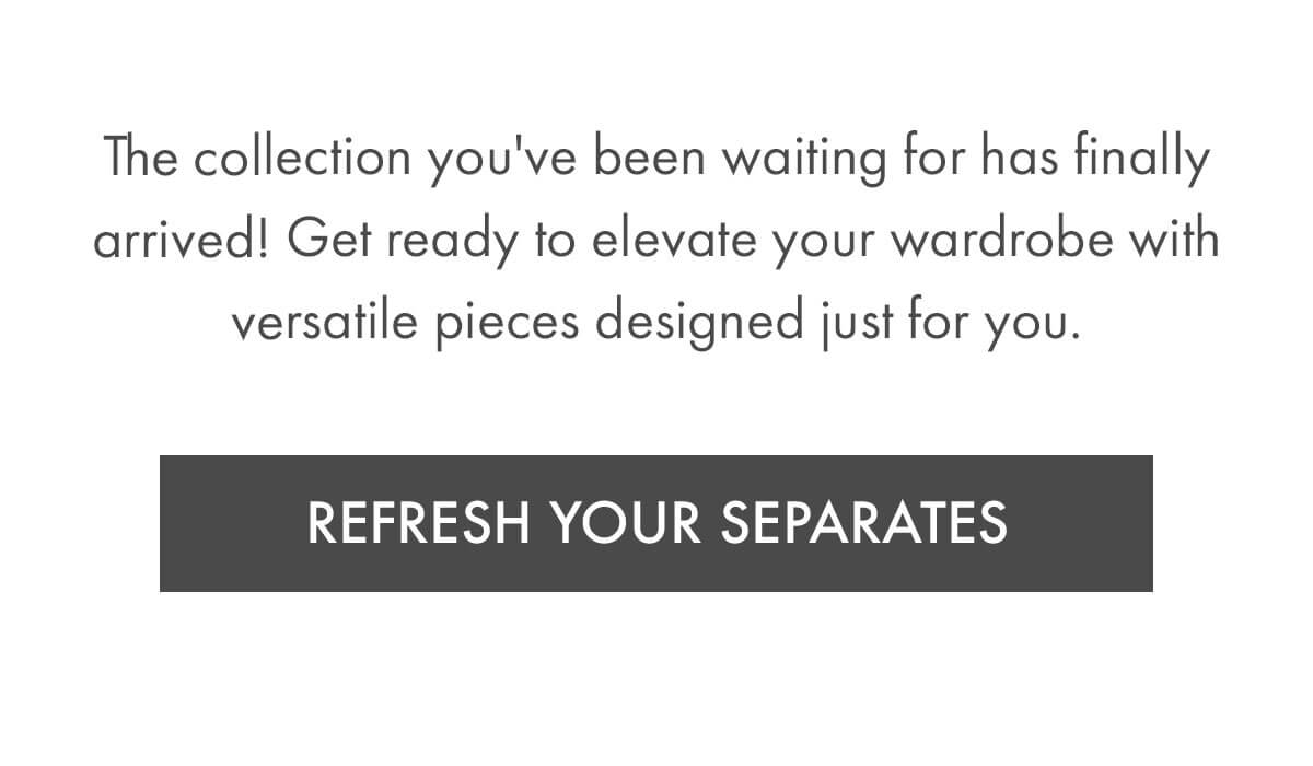 The collection you've been waiting for has finally arrived! Get ready to elevate your wardrobe with versatile pieces designed just for you. REFRESH YOUR SEPARATES
