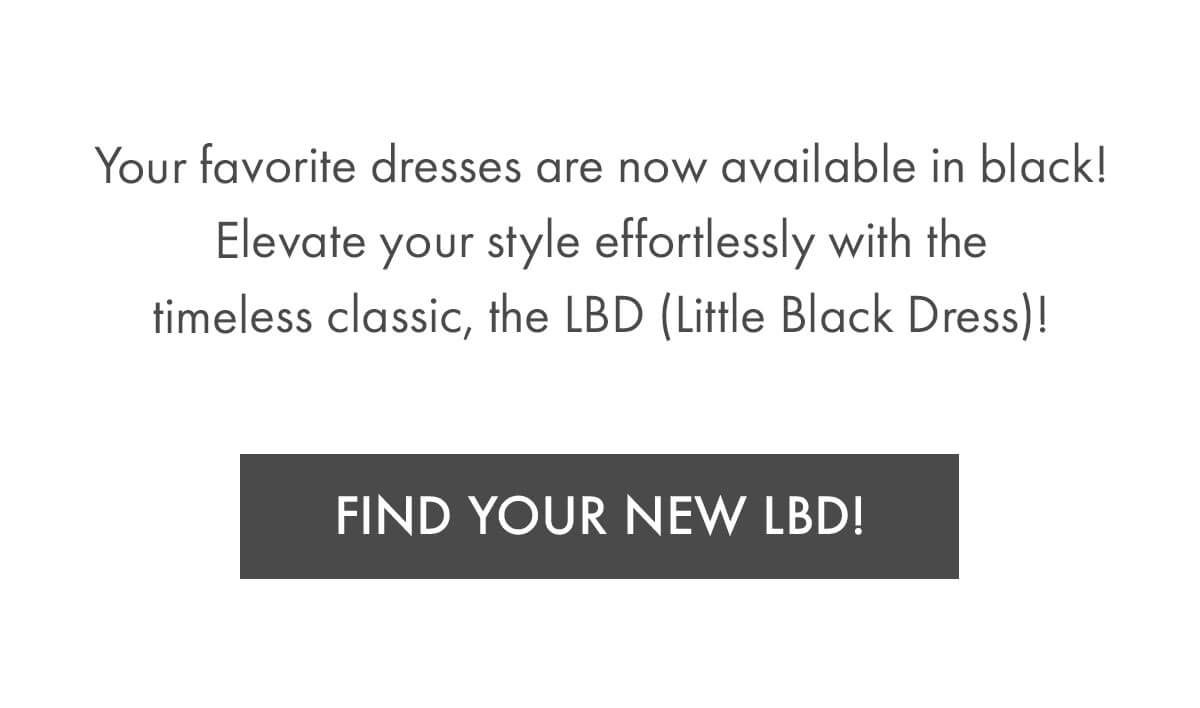 Your favorite dresses are now available in black! Elevate your style effortlessly with the timeless classic, the LBD (Little Black Dress)! FIND YOUR NEW LBD!