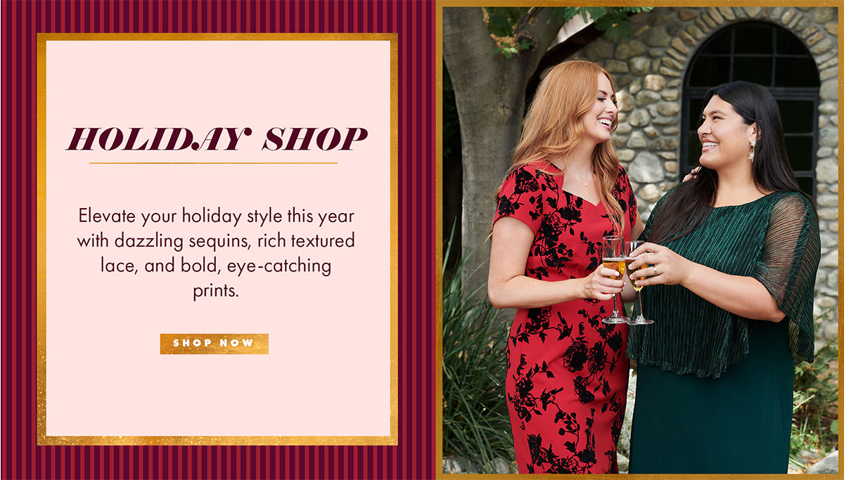 HOLIDAY SHOP Elevate your holiday style this year with dazzling sequins, rich textured lace, and bold, eye-catching prints. SHOP NOW