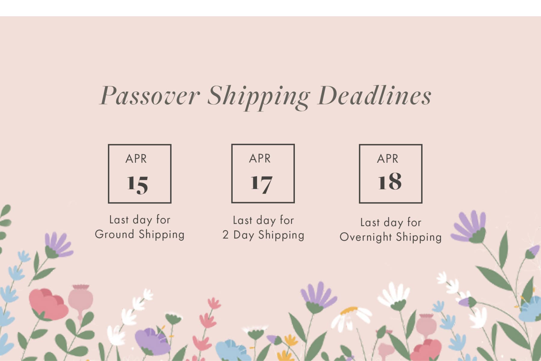 Passover Shipping Deadlines APR 15 APR 17 APR 18 Last day for Ground Shipping Last day for 2 Day Shipping Last day for Overnight Shipping