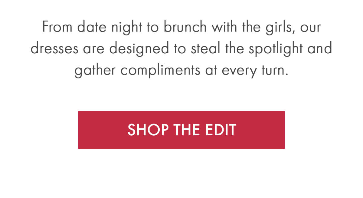 From date night to brunch with the girls, our dresses are designed to steal the spotlight and gather compliments at every turn. SHOP THE EDIT