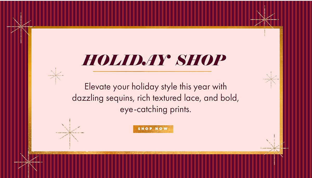 HOLIDAY SHOP Elevate your holiday style this year with dazzling sequins, rich textured lace, and bold, eye-catching prints. SHOP NOW