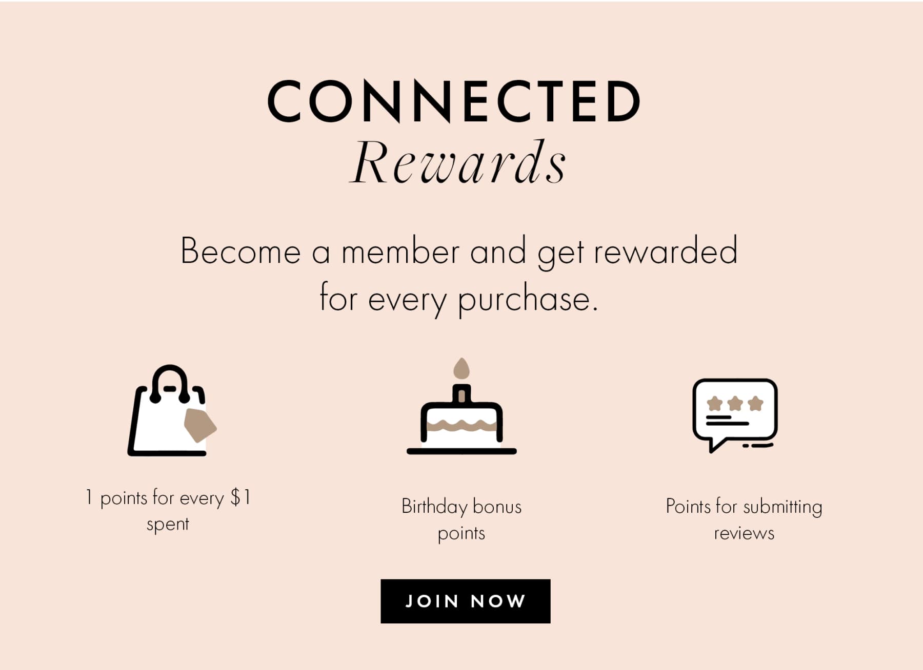 CONNECTED Rewards Become a member and get rewarded for every purchase. 1 points for every $! spent Birthday bonus points Points for submitting reviews JOIN NOW