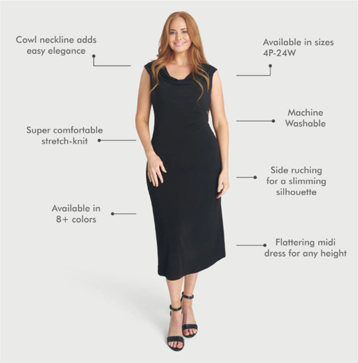 Cowl neckline adds easy elegance Super comfortable stretch-knit Available in 8+ colors Available in sizes 4P-24W Machine washable Side ruching for a slimming silhouette Flattering midi dress for any height
