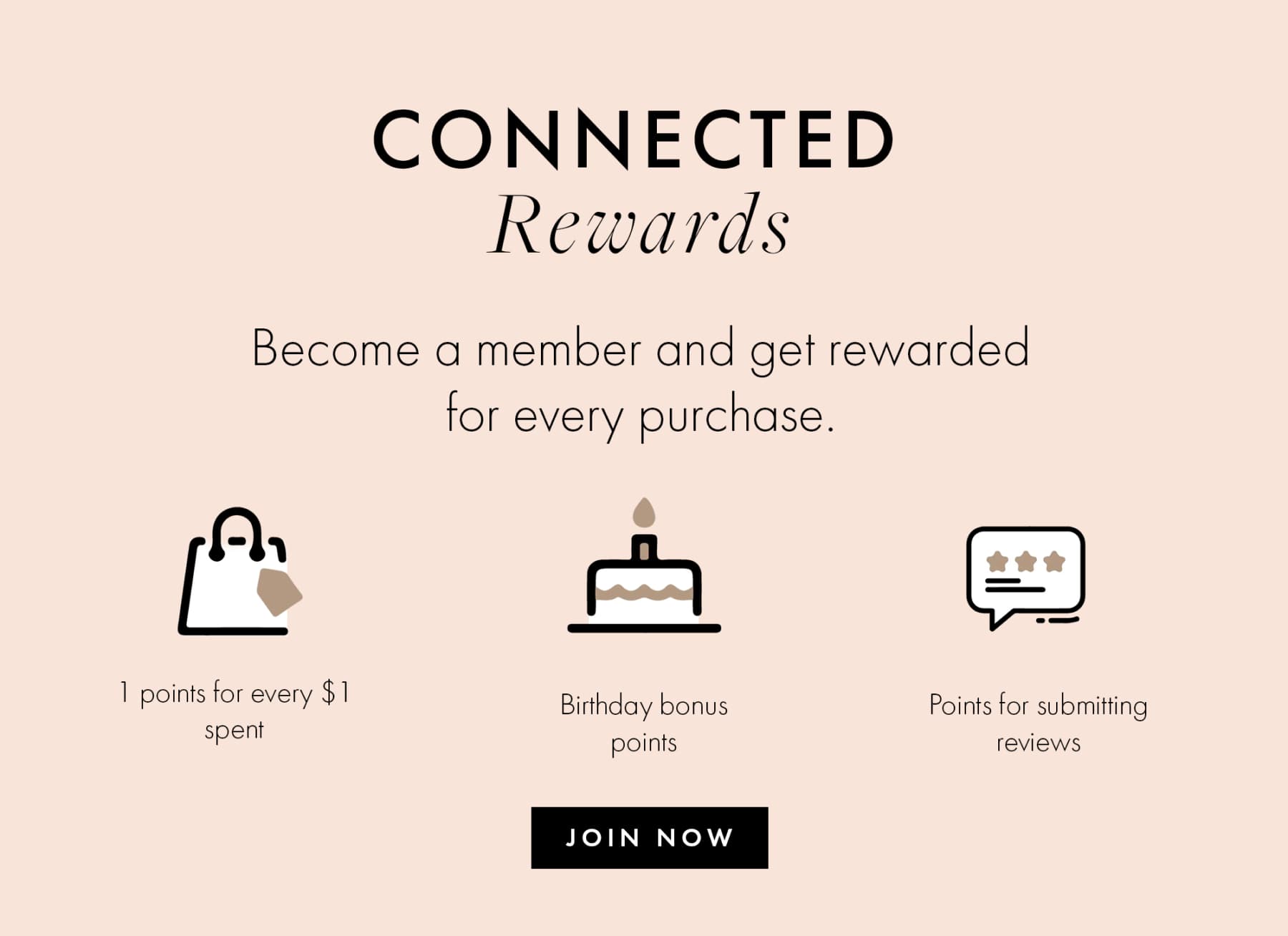 CONNECTED Rewards Become a member and get rewarded for every purchase. 1 points for every $1 spent Birthday bonus Points for submitting reviews JOIN NOW
