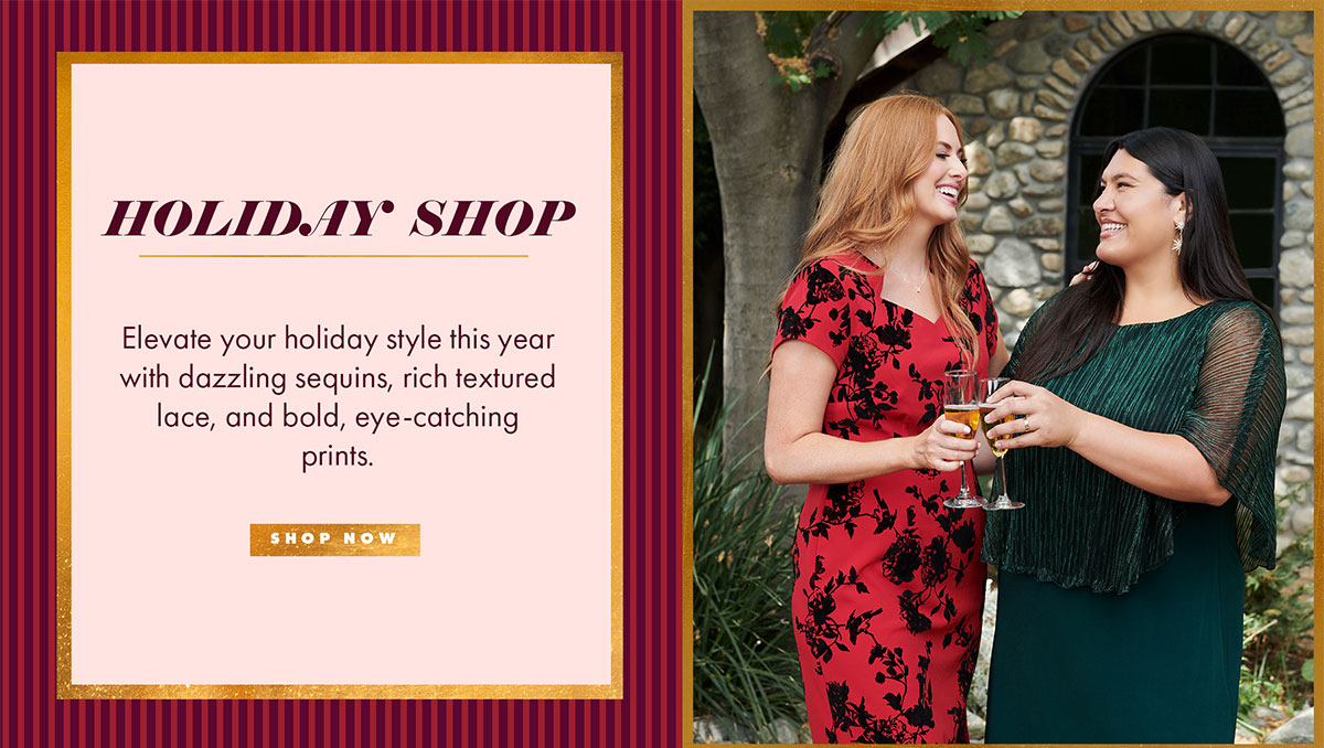 HOLIDAY SHOP Elevate your holiday style this year with dazzling sequins, rich textured lace, and bold, eye-catching prints. SHOP NOW