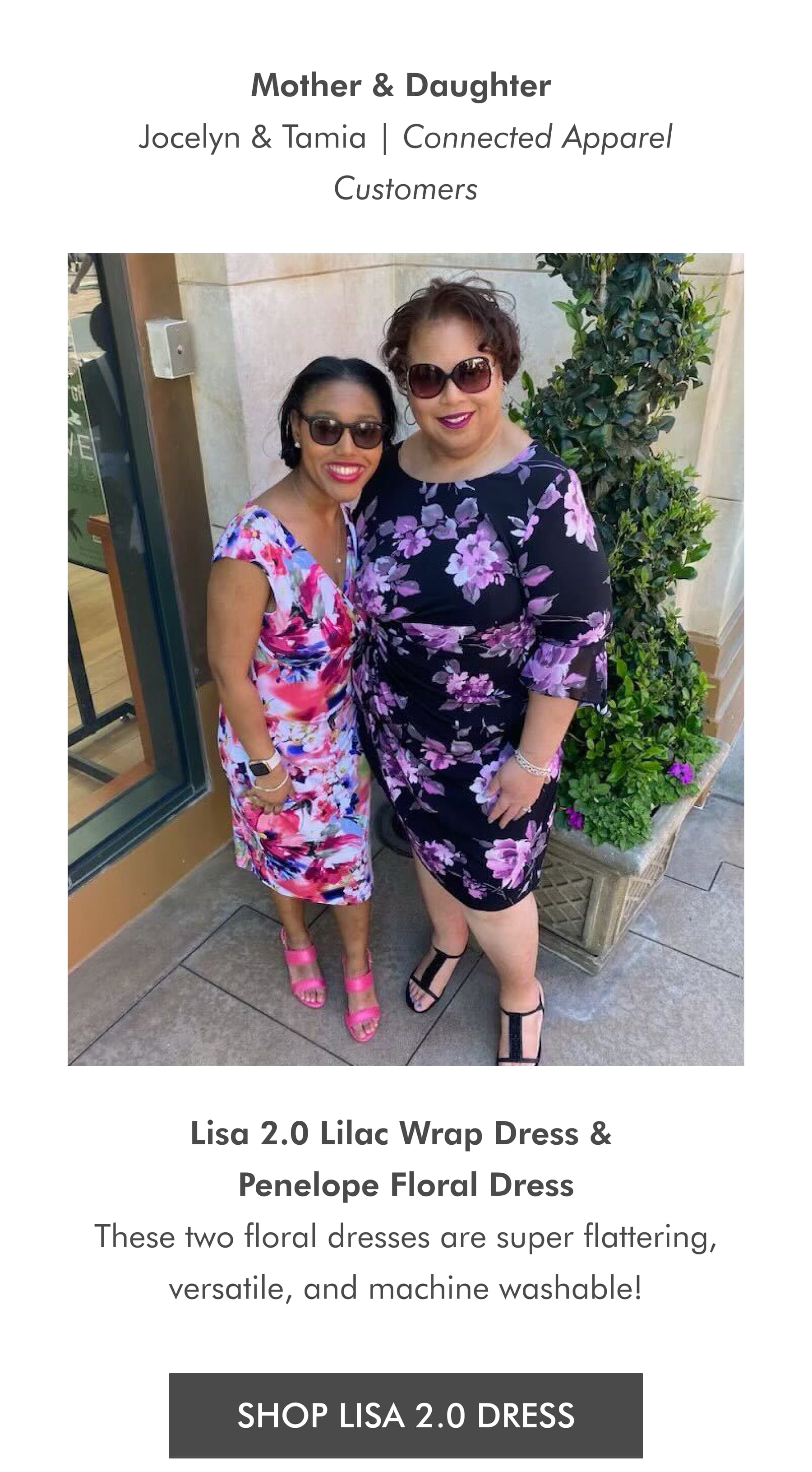 Mother & Daughter Jocelyn & Tamia | Connected Apparel Customers Lisa 2.0 Lilac Wrap Dress & Penelope Floral Dress These two floral dresses are super flattering, versatile, and machine washable! SHOP LISA 2.0 DRESS