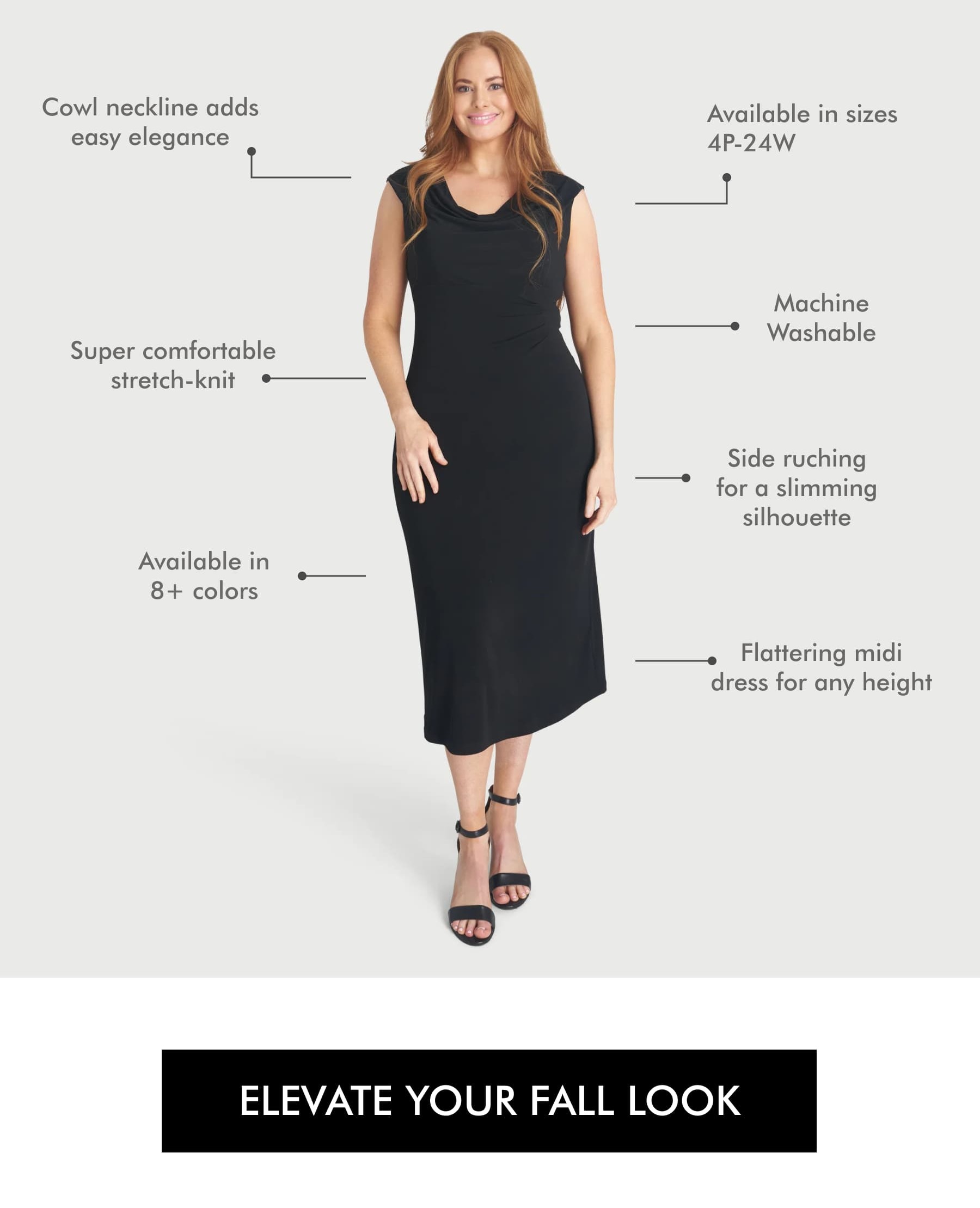 Cowl neckline adds easy elegance Available in sizes 4P-24W Super comfortable stretch-knit Machine Washable Available in 8+ colors Side ruching for a slimming silhouette Flattering midi dress for any height ELEVATE YOUR FALL LOOK