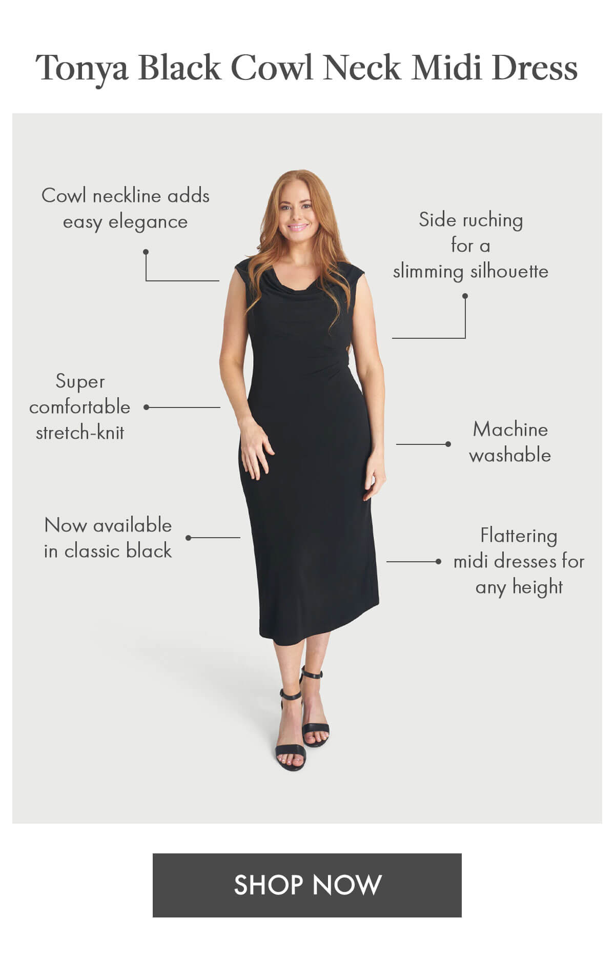 Tonya Black Cowl Neck Midi Dress Side ruching for a slimming silhouette Flattering midi dresses for any height Cowl neckline adds easy elegance Machine washable Super comfortable stretch-knit Now available in classic black. SHOP NOW
