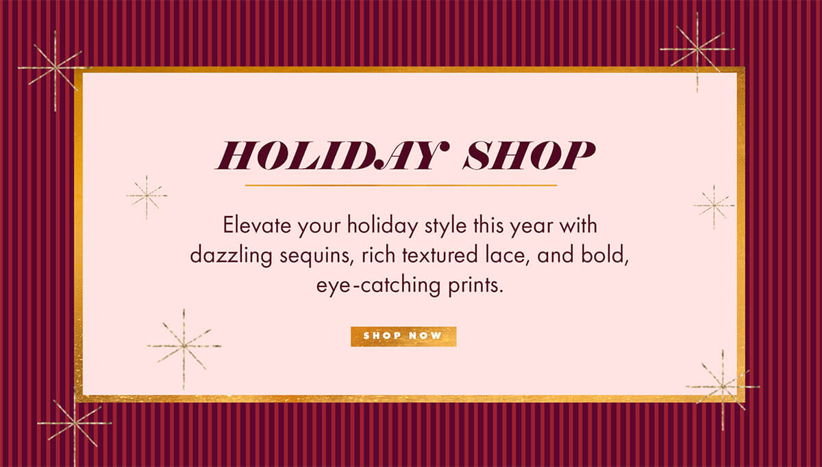 HOLIDAY SHOP Elevate your holiday style this year with dazzling sequins, rich textured lace, and bold, eye-catching prints. SHOP NOW