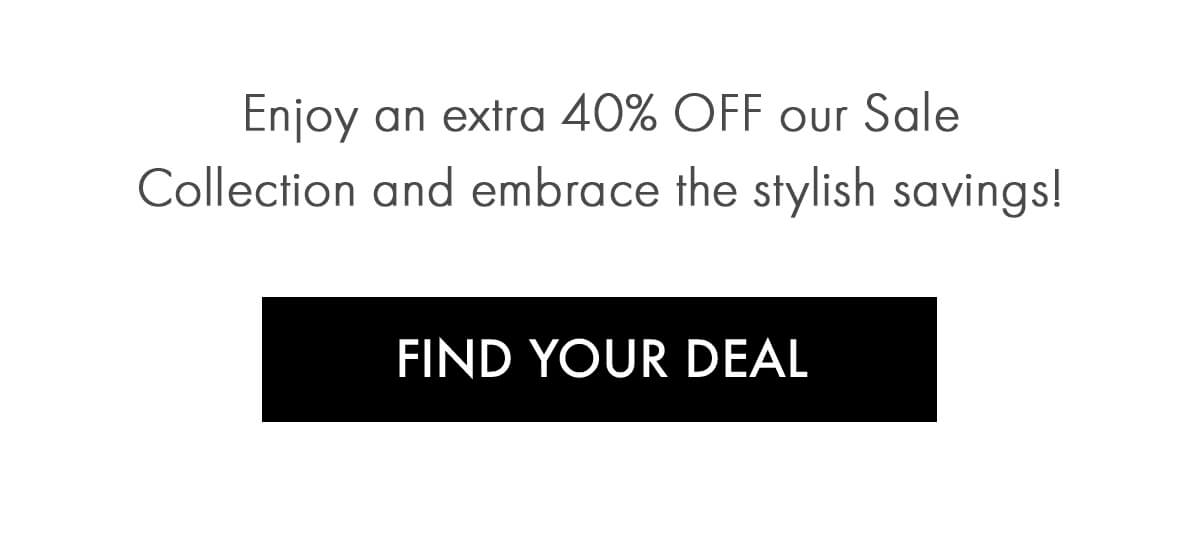 Enjoy an extra 40% OFF our Sale Collection and embrace the stylish savings! FIND YOUR DEAL