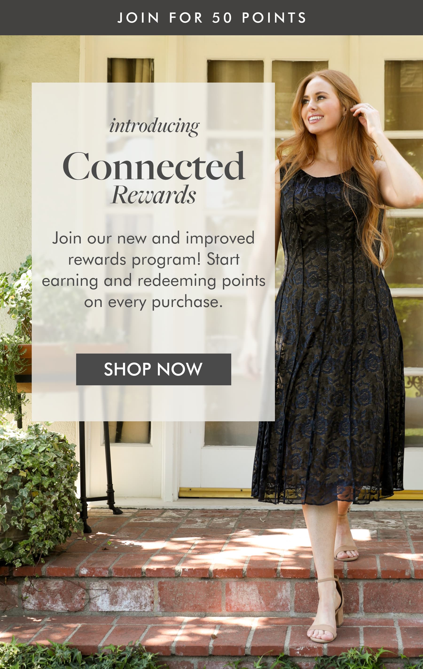 JOIN FOR 50 POINTS introducing CONNECTED Rewards  Join our new and improved rewards program! Start earning and redeeming points on every purchase. SHOP NOW