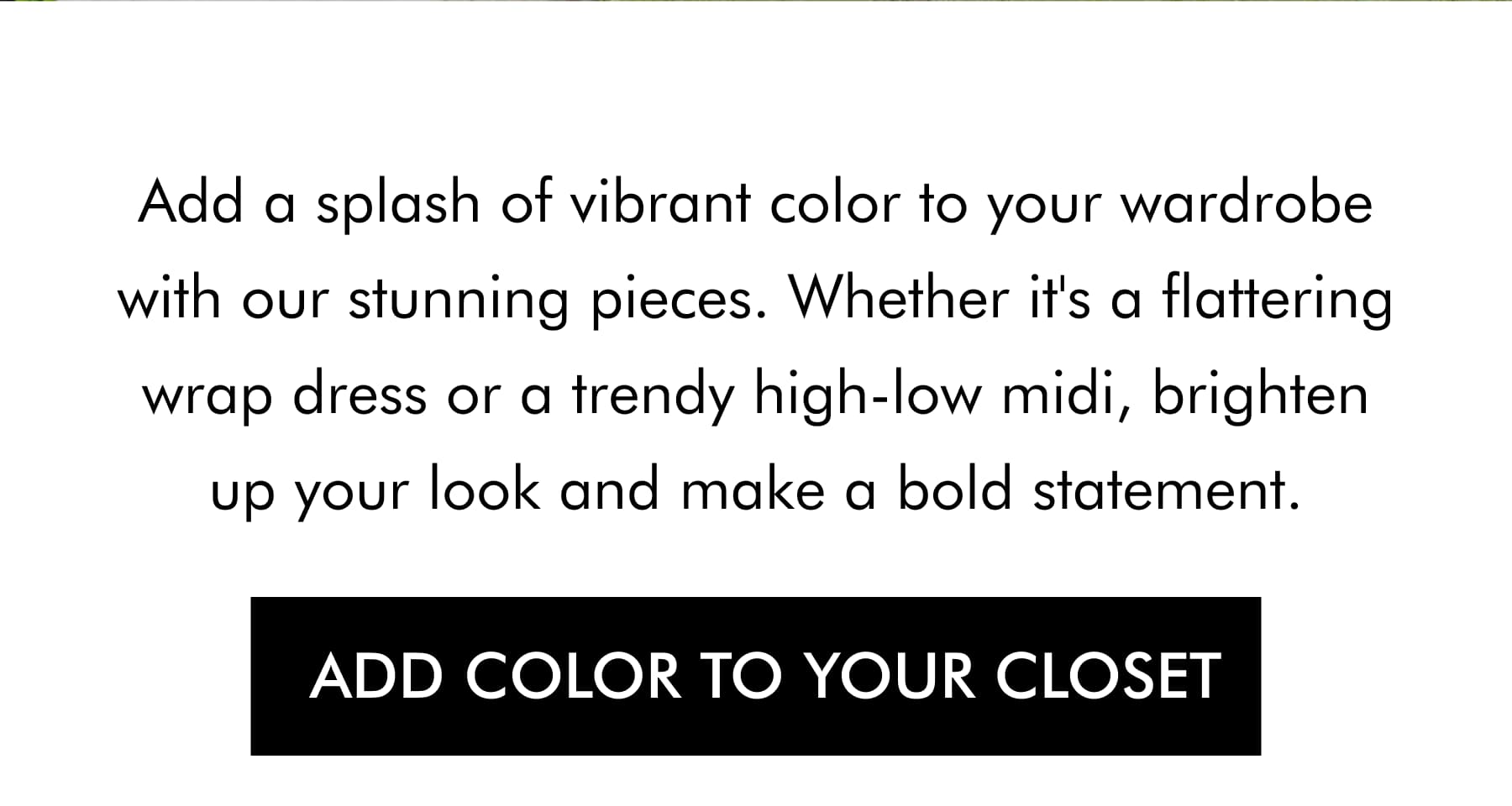 Add a splash of vibrant color to your wardrobe with our stunning pieces. Whether it's a flattering wrap dress or a trendy high-low midi, brighten up your look and make a bold statement. ADD COLOR TO YOUR CLOSET