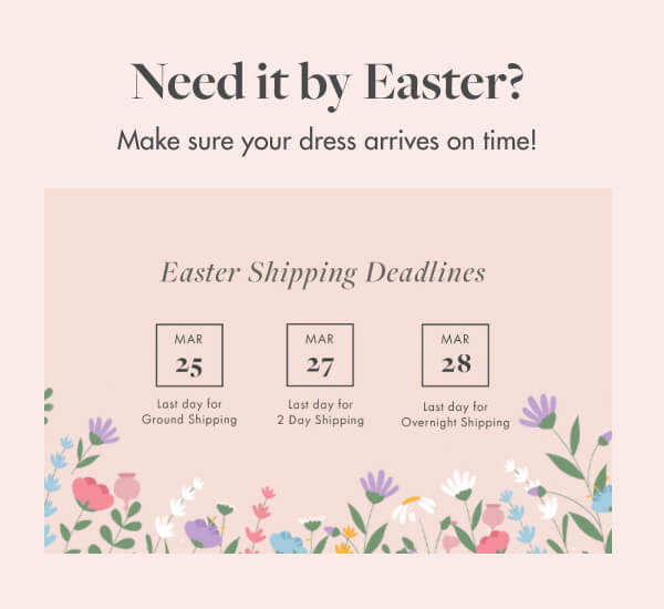 Need it by Easter? Make sure your dress arrives on time! Easter Shipping Deadlines MAR 52 MAR 7 MAR 8 Last day for Ground Shipping Last day for 2 Day Shiping Last day for Overnight Shipping