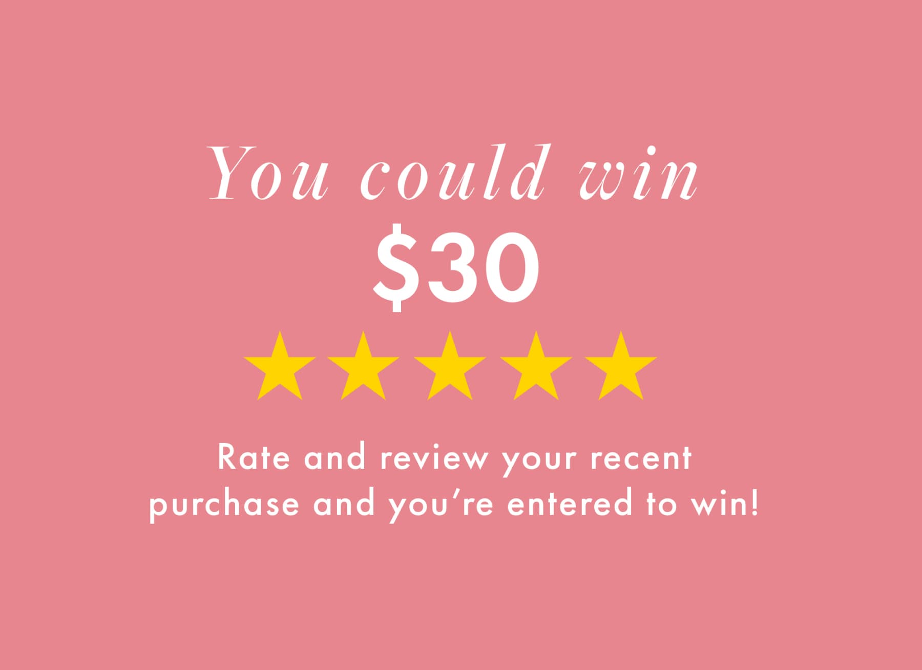 You could win $30. Rate and review your recent purchase and you're entered to win!