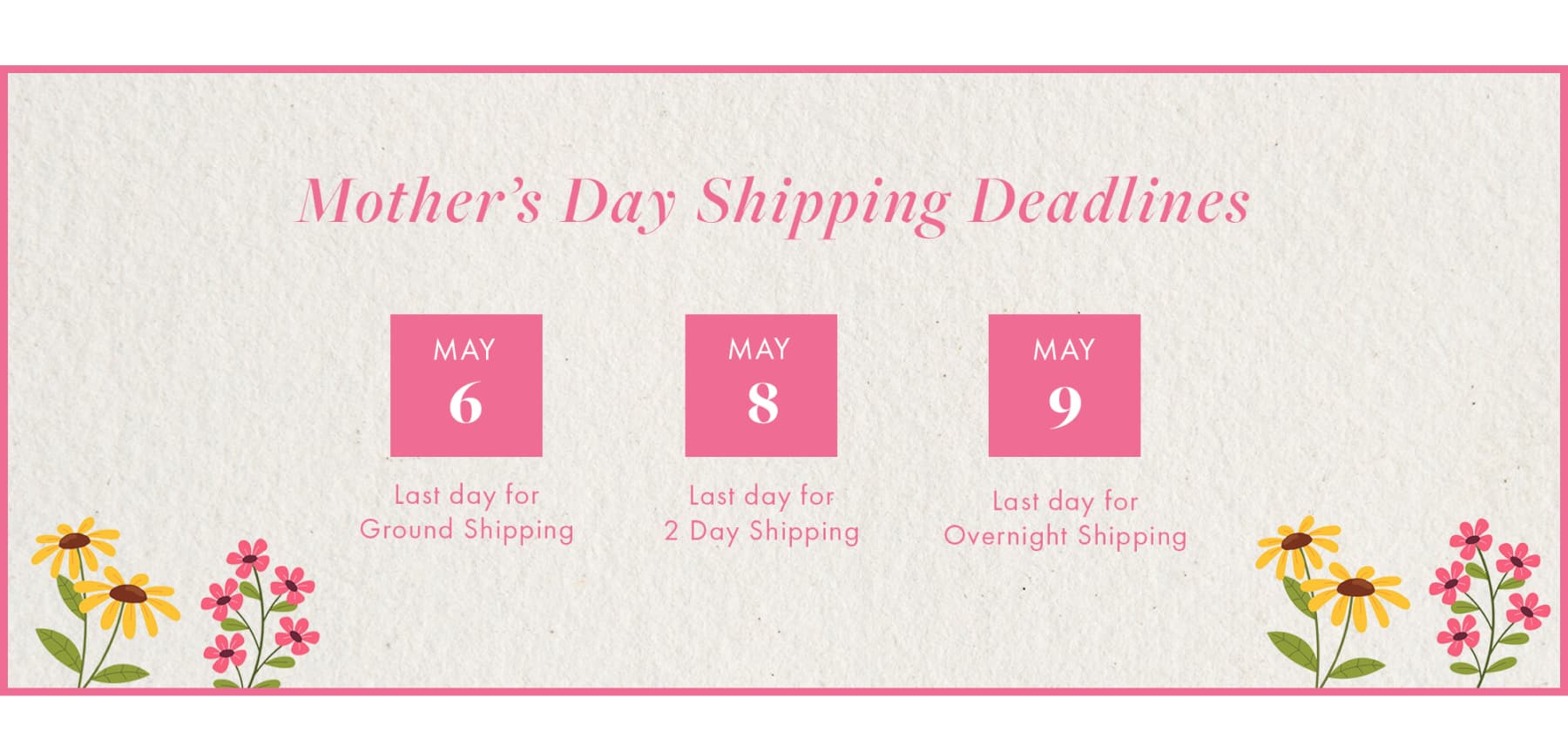 Mother's Day Shipping Deadlines MAY 6 Last day for Ground Shipping MAY 8 Last day for 2 Day Shipping MAY 9 Last day for Overnight Shipping