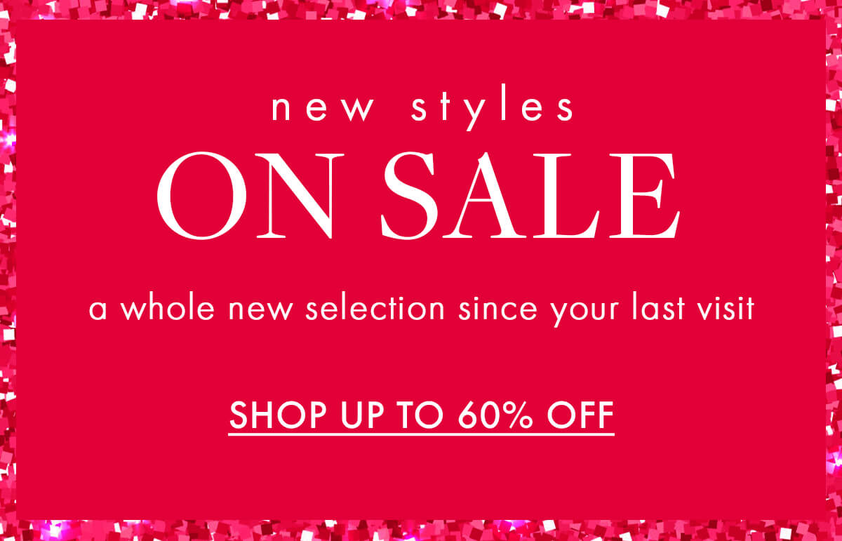 new styles ON SALE a whole new selection since your last visit SHOP UP TO 60% OFF