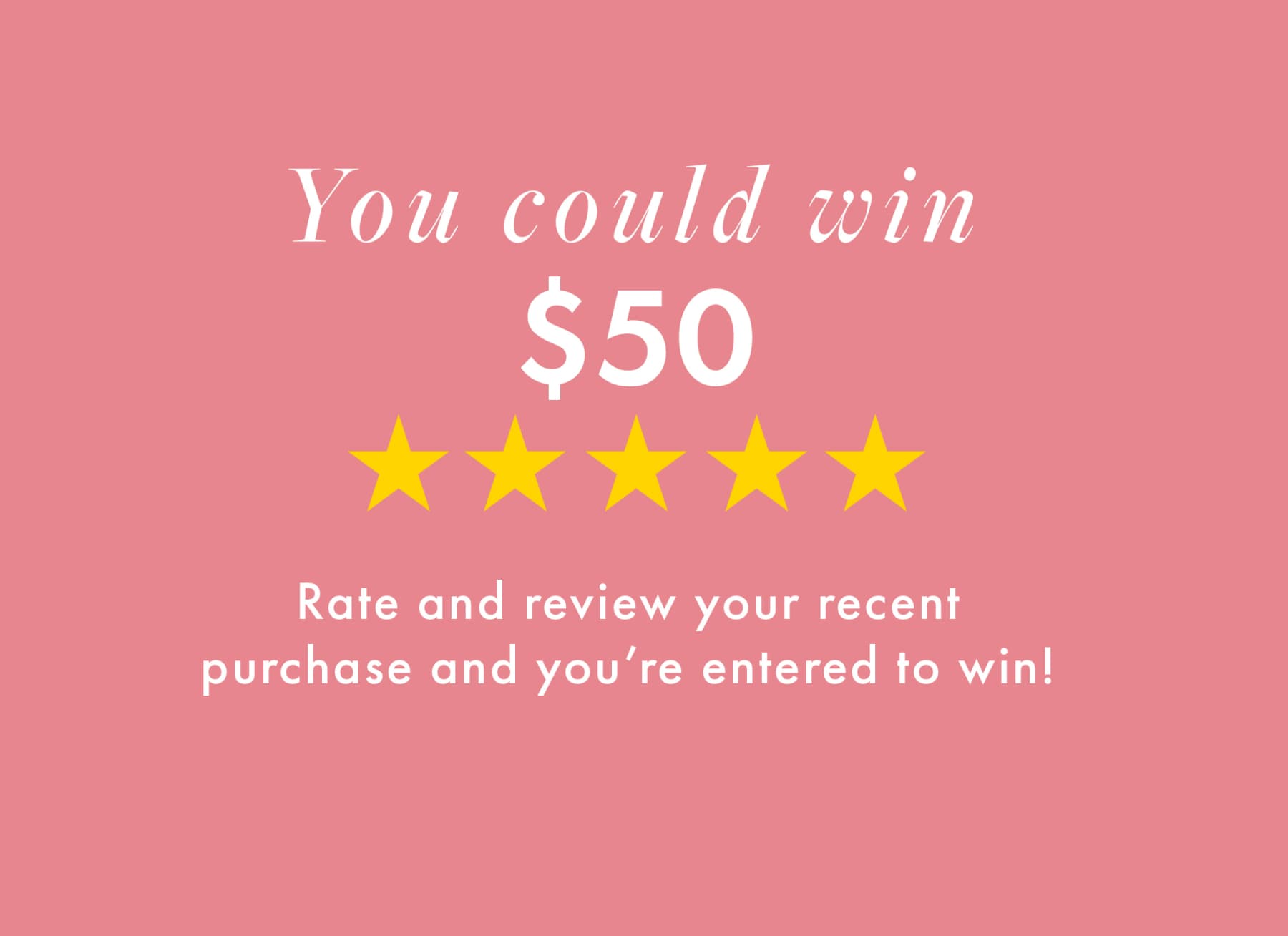 You could win $50 Rate and review your recent purchase and you're entered to win!